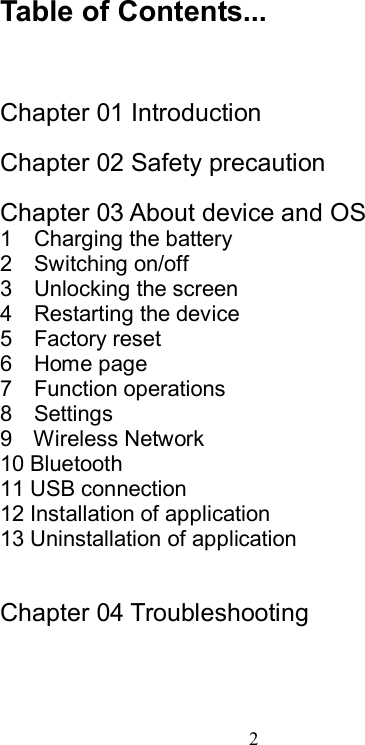  2  Table of Contents...    Chapter 01 Introduction  Chapter 02 Safety precaution  Chapter 03 About device and OS 1    Charging the battery 2    Switching on/off 3    Unlocking the screen 4    Restarting the device 5    Factory reset 6    Home page 7    Function operations 8    Settings 9    Wireless Network 10 Bluetooth 11 USB connection 12 Installation of application 13 Uninstallation of application   Chapter 04 Troubleshooting  