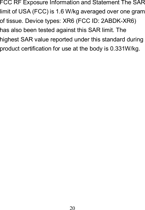  20  FCC RF Exposure Information and Statement The SAR limit of USA (FCC) is 1.6 W/kg averaged over one gram of tissue. Device types: XR6 (FCC ID: 2ABDK-XR6) has also been tested against this SAR limit. The highest SAR value reported under this standard during product certification for use at the body is 0.331W/kg. 
