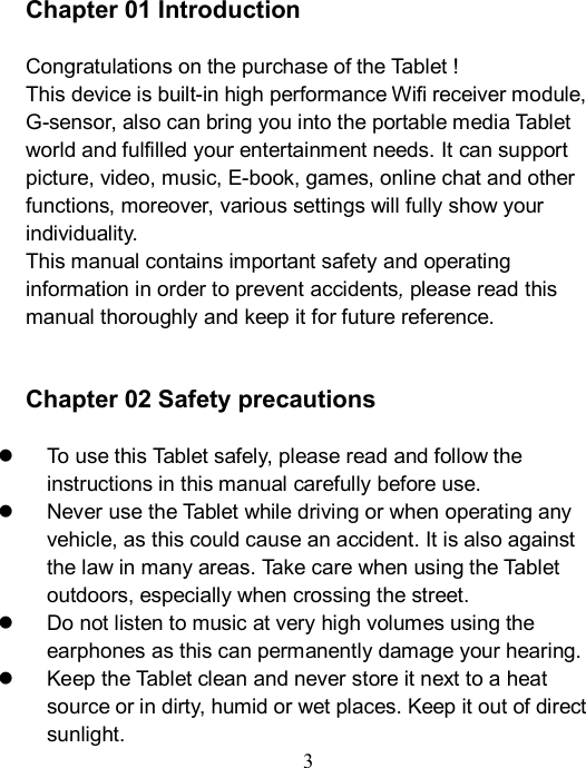  3    Chapter 01 Introduction  Congratulations on the purchase of the Tablet ! This device is built-in high performance Wifi receiver module, G-sensor, also can bring you into the portable media Tablet world and fulfilled your entertainment needs. It can support picture, video, music, E-book, games, online chat and other functions, moreover, various settings will fully show your individuality. This manual contains important safety and operating information in order to prevent accidents, please read this manual thoroughly and keep it for future reference.   Chapter 02 Safety precautions    To use this Tablet safely, please read and follow the instructions in this manual carefully before use.     Never use the Tablet while driving or when operating any vehicle, as this could cause an accident. It is also against the law in many areas. Take care when using the Tablet outdoors, especially when crossing the street.   Do not listen to music at very high volumes using the earphones as this can permanently damage your hearing.   Keep the Tablet clean and never store it next to a heat source or in dirty, humid or wet places. Keep it out of direct sunlight. 