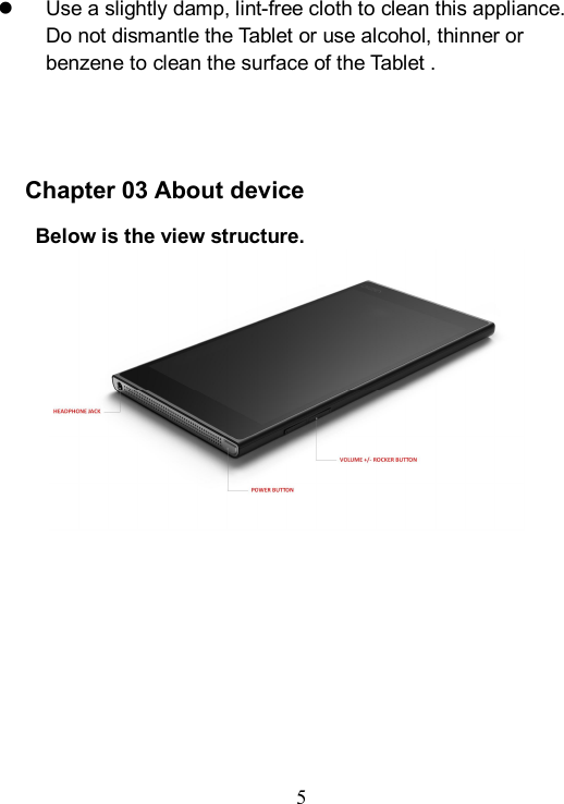 5    Use a slightly damp, lint-free cloth to clean this appliance. Do not dismantle the Tablet or use alcohol, thinner or benzene to clean the surface of the Tablet .     Chapter 03 About device    Below is the view structure.    