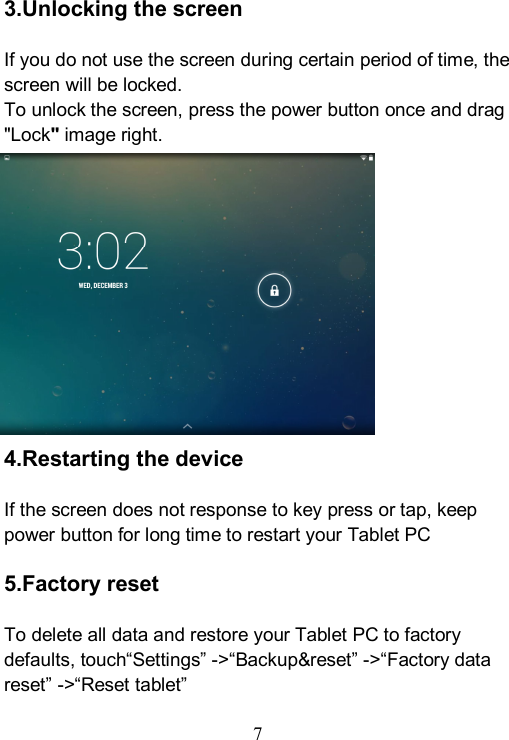  7  3.Unlocking the screen  If you do not use the screen during certain period of time, the screen will be locked. To unlock the screen, press the power button once and drag "Lock" image right.            4.Restarting the device  If the screen does not response to key press or tap, keep power button for long time to restart your Tablet PC    5.Factory reset  To delete all data and restore your Tablet PC to factory defaults, touch&ldquo;Settings&rdquo; ->&ldquo;Backup&amp;reset&rdquo; ->&ldquo;Factory data reset&rdquo; ->&ldquo;Reset tablet&rdquo;  