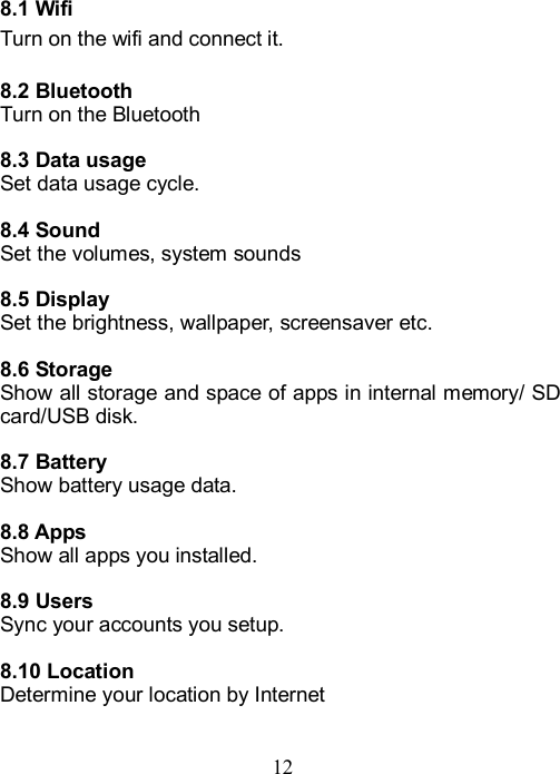  12    8.1 Wifi Turn on the wifi and connect it.  8.2 Bluetooth Turn on the Bluetooth  8.3 Data usage Set data usage cycle.  8.4 Sound Set the volumes, system sounds  8.5 Display Set the brightness, wallpaper, screensaver etc.  8.6 Storage Show all storage and space of apps in internal memory/ SD card/USB disk.    8.7 Battery Show battery usage data.  8.8 Apps Show all apps you installed.    8.9 Users Sync your accounts you setup.  8.10 Location Determine your location by Internet   