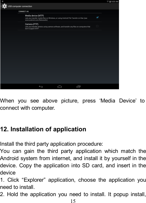  15                 When  you  see  above  picture,  press  &lsquo;Media  Device&rsquo;  to connect with computer.     12. Installation of application  Install the third party application procedure: You  can  gain  the  third  party  application  which  match  the Android system from internet, and install it by yourself in the device. Copy the application  into  SD card, and  insert in the device 1.  Click  &ldquo;Explorer&rdquo;  application,  choose  the  application  you need to install. 2.  Hold  the  application  you  need  to  install.  It  popup  install, 