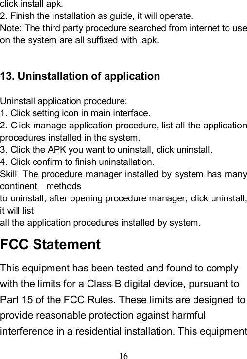  16  click install apk. 2. Finish the installation as guide, it will operate. Note: The third party procedure searched from internet to use on the system are all suffixed with .apk.   13. Uninstallation of application  Uninstall application procedure: 1. Click setting icon in main interface. 2. Click manage application procedure, list all the application procedures installed in the system. 3. Click the APK you want to uninstall, click uninstall. 4. Click confirm to finish uninstallation. Skill: The procedure manager installed by system has many continent    methods to uninstall, after opening procedure manager, click uninstall, it will list all the application procedures installed by system. FCC Statement This equipment has been tested and found to comply with the limits for a Class B digital device, pursuant to Part 15 of the FCC Rules. These limits are designed to provide reasonable protection against harmful interference in a residential installation. This equipment 