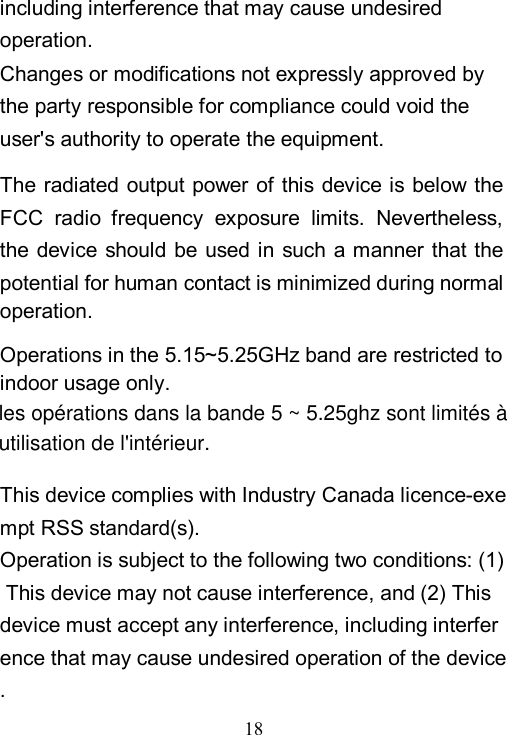  18  including interference that may cause undesired operation.  Changes or modifications not expressly approved by the party responsible for compliance could void the user's authority to operate the equipment.  The radiated output  power  of  this  device is below the FCC  radio  frequency  exposure  limits.  Nevertheless, the device should be used in such a manner that the potential for human contact is minimized during normal operation.  Operations in the 5.15~5.25GHz band are restricted to indoor usage only. This device complies with Industry Canada licence-exempt RSS standard(s).  Operation is subject to the following two conditions: (1) This device may not cause interference, and (2) This device must accept any interference, including interference that may cause undesired operation of the device. les op&eacute;rations dans la bande 5 ~ 5.25ghz sont limit&eacute;s &agrave;utilisation de l'int&eacute;rieur.