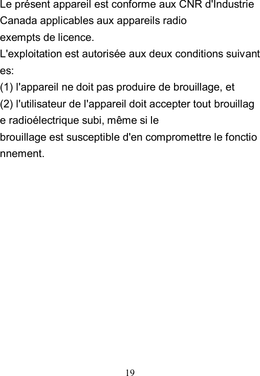  19  Le pr&eacute;sent appareil est conforme aux CNR d'Industrie Canada applicables aux appareils radio exempts de licence. L'exploitation est autoris&eacute;e aux deux conditions suivantes:   (1) l'appareil ne doit pas produire de brouillage, et  (2) l'utilisateur de l'appareil doit accepter tout brouillage radio&eacute;lectrique subi, m&ecirc;me si le  brouillage est susceptible d'en compromettre le fonctionnement.  