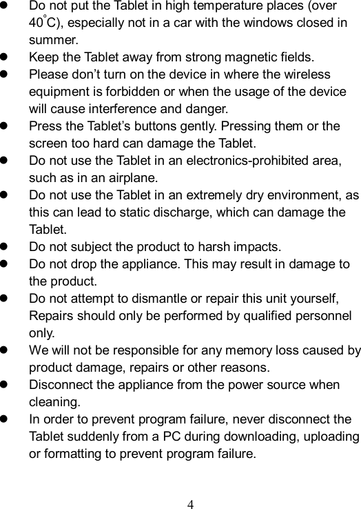  4    Do not put the Tablet in high temperature places (over 40&ordm;C), especially not in a car with the windows closed in summer.   Keep the Tablet away from strong magnetic fields.   Please don&rsquo;t turn on the device in where the wireless equipment is forbidden or when the usage of the device will cause interference and danger.   Press the Tablet&rsquo;s buttons gently. Pressing them or the screen too hard can damage the Tablet.   Do not use the Tablet in an electronics-prohibited area, such as in an airplane.   Do not use the Tablet in an extremely dry environment, as this can lead to static discharge, which can damage the Tablet.   Do not subject the product to harsh impacts.     Do not drop the appliance. This may result in damage to the product.   Do not attempt to dismantle or repair this unit yourself, Repairs should only be performed by qualified personnel only.   We will not be responsible for any memory loss caused by product damage, repairs or other reasons.     Disconnect the appliance from the power source when cleaning.   In order to prevent program failure, never disconnect the Tablet suddenly from a PC during downloading, uploading or formatting to prevent program failure. 