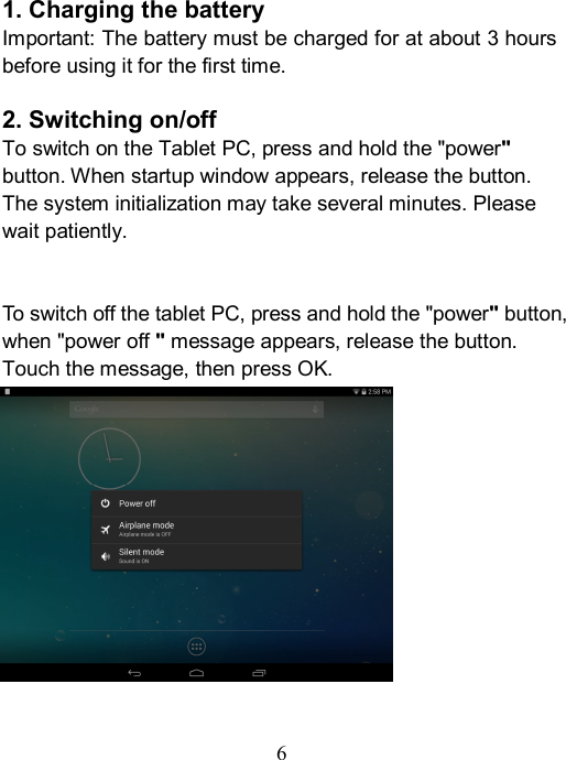  6    1. Charging the battery Important: The battery must be charged for at about 3 hours before using it for the first time.  2. Switching on/off To switch on the Tablet PC, press and hold the "power" button. When startup window appears, release the button. The system initialization may take several minutes. Please wait patiently.   To switch off the tablet PC, press and hold the "power" button, when "power off " message appears, release the button. Touch the message, then press OK.              
