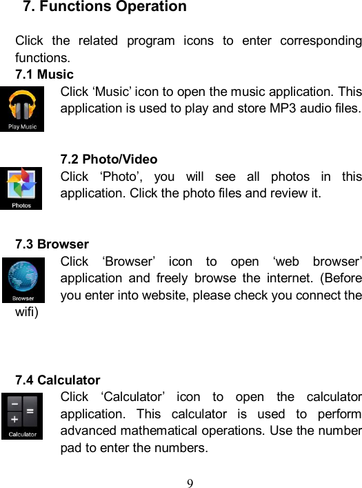  9     7. Functions Operation  Click  the  related  program  icons  to  enter  corresponding functions. 7.1 Music Click &lsquo;Music&rsquo; icon to open the music application. This application is used to play and store MP3 audio files.   7.2 Photo/Video Click  &lsquo;Photo&rsquo;,  you  will  see  all  photos  in  this application. Click the photo files and review it.     7.3 Browser Click  &lsquo;Browser&rsquo;  icon  to  open  &lsquo;web  browser&rsquo; application  and  freely  browse  the  internet.  (Before you enter into website, please check you connect the wifi)    7.4 Calculator Click  &lsquo;Calculator&rsquo;  icon  to  open  the  calculator application.  This  calculator  is  used  to  perform advanced mathematical operations. Use the number pad to enter the numbers.    