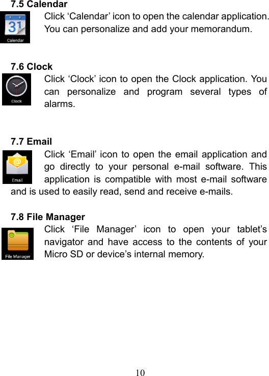  10  7.5 Calendar Click &lsquo;Calendar&rsquo; icon to open the calendar application. You can personalize and add your memorandum.   7.6 Clock Click &lsquo;Clock&rsquo; icon to open the Clock application. You can  personalize  and  program  several  types  of alarms.   7.7 Email Click &lsquo;Email&rsquo; icon to  open the  email  application and go  directly  to  your  personal  e-mail  software.  This application  is  compatible  with  most  e-mail  software and is used to easily read, send and receive e-mails.  7.8 File Manager Click  &lsquo;File  Manager&rsquo;  icon  to  open  your  tablet&rsquo;s navigator  and  have  access  to  the  contents  of  your Micro SD or device&rsquo;s internal memory.      