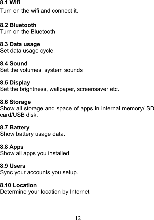 12   8.1 Wifi Turn on the wifi and connect it.  8.2 Bluetooth Turn on the Bluetooth  8.3 Data usage Set data usage cycle.  8.4 Sound Set the volumes, system sounds  8.5 Display Set the brightness, wallpaper, screensaver etc.  8.6 Storage Show all storage and space of apps in internal memory/ SD card/USB disk.    8.7 Battery Show battery usage data.  8.8 Apps Show all apps you installed.    8.9 Users Sync your accounts you setup.  8.10 Location Determine your location by Internet    