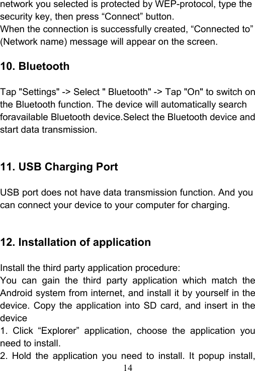 14  network you selected is protected by WEP-protocol, type the security key, then press &ldquo;Connect&rdquo; button. When the connection is successfully created, &ldquo;Connected to&rdquo; (Network name) message will appear on the screen.  10. Bluetooth    Tap "Settings" -> Select " Bluetooth" -> Tap "On" to switch on the Bluetooth function. The device will automatically search foravailable Bluetooth device.Select the Bluetooth device and start data transmission.   11. USB Charging Port  USB port does not have data transmission function. And you can connect your device to your computer for charging.   12. Installation of application  Install the third party application procedure: You  can  gain  the  third  party  application  which  match  the Android system from internet, and install it by yourself in the device.  Copy the  application  into  SD  card,  and  insert in  the device 1.  Click  &ldquo;Explorer&rdquo;  application,  choose  the  application  you need to install. 2.  Hold  the  application  you  need  to  install.  It  popup  install, 