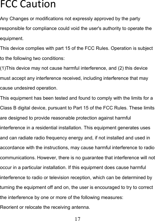  17  FCCCautionAny Changes or modifications not expressly approved by the party responsible for compliance could void the user's authority to operate the equipment. This device complies with part 15 of the FCC Rules. Operation is subject to the following two conditions: (1)This device may not cause harmful interference, and (2) this device must accept any interference received, including interference that may cause undesired operation.   This equipment has been tested and found to comply with the limits for a Class B digital device, pursuant to Part 15 of the FCC Rules. These limits are designed to provide reasonable protection against harmful interference in a residential installation. This equipment generates uses and can radiate radio frequency energy and, if not installed and used in accordance with the instructions, may cause harmful interference to radio communications. However, there is no guarantee that interference will not occur in a particular installation. If this equipment does cause harmful interference to radio or television reception, which can be determined by turning the equipment off and on, the user is encouraged to try to correct the interference by one or more of the following measures: Reorient or relocate the receiving antenna. 
