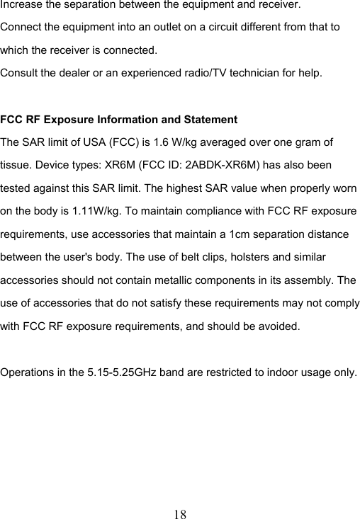  18  Increase the separation between the equipment and receiver. Connect the equipment into an outlet on a circuit different from that to which the receiver is connected. Consult the dealer or an experienced radio/TV technician for help.  FCC RF Exposure Information and Statement The SAR limit of USA (FCC) is 1.6 W/kg averaged over one gram of tissue. Device types: XR6M (FCC ID: 2ABDK-XR6M) has also been tested against this SAR limit. The highest SAR value when properly worn on the body is 1.11W/kg. To maintain compliance with FCC RF exposure requirements, use accessories that maintain a 1cm separation distance between the user's body. The use of belt clips, holsters and similar accessories should not contain metallic components in its assembly. The use of accessories that do not satisfy these requirements may not comply with FCC RF exposure requirements, and should be avoided.  Operations in the 5.15-5.25GHz band are restricted to indoor usage only.      