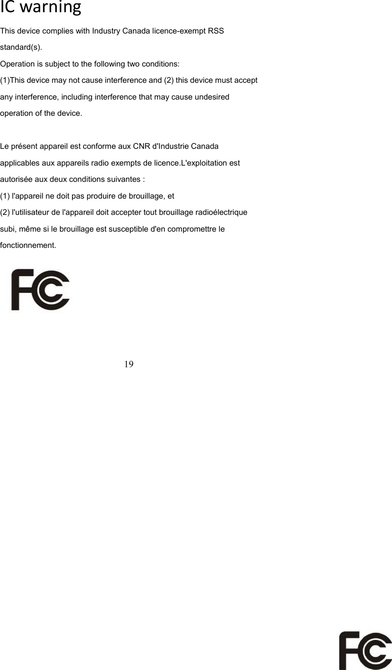  19  ICwarningThis device complies with Industry Canada licence-exempt RSS standard(s). Operation is subject to the following two conditions: (1)This device may not cause interference and (2) this device must accept any interference, including interference that may cause undesired operation of the device.  Le pr&eacute;sent appareil est conforme aux CNR d'Industrie Canada applicables aux appareils radio exempts de licence.L'exploitation est autoris&eacute;e aux deux conditions suivantes : (1) l'appareil ne doit pas produire de brouillage, et (2) l'utilisateur de l'appareil doit accepter tout brouillage radio&eacute;lectrique subi, m&ecirc;me si le brouillage est susceptible d'en compromettre le fonctionnement.  