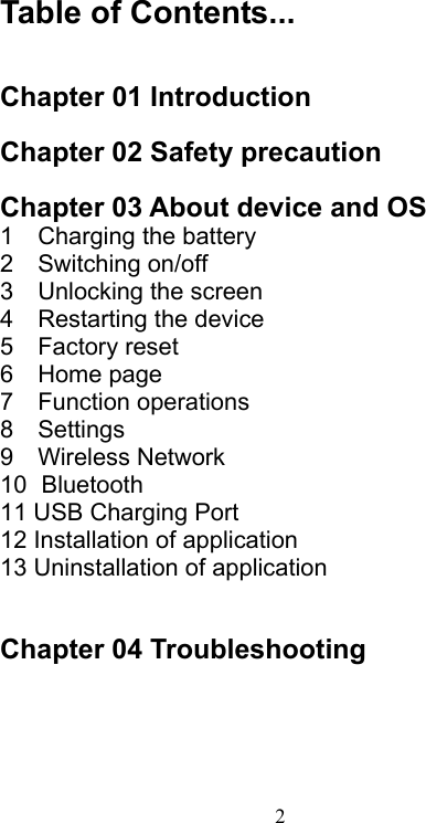  2  Table of Contents...   Chapter 01 Introduction  Chapter 02 Safety precaution  Chapter 03 About device and OS 1    Charging the battery 2    Switching on/off 3    Unlocking the screen 4    Restarting the device 5    Factory reset 6    Home page 7    Function operations 8    Settings 9    Wireless Network 10  Bluetooth 11 USB Charging Port 12 Installation of application 13 Uninstallation of application   Chapter 04 Troubleshooting      