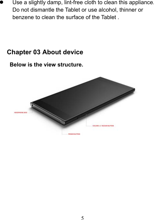  5    Use a slightly damp, lint-free cloth to clean this appliance. Do not dismantle the Tablet or use alcohol, thinner or benzene to clean the surface of the Tablet .     Chapter 03 About device    Below is the view structure.    