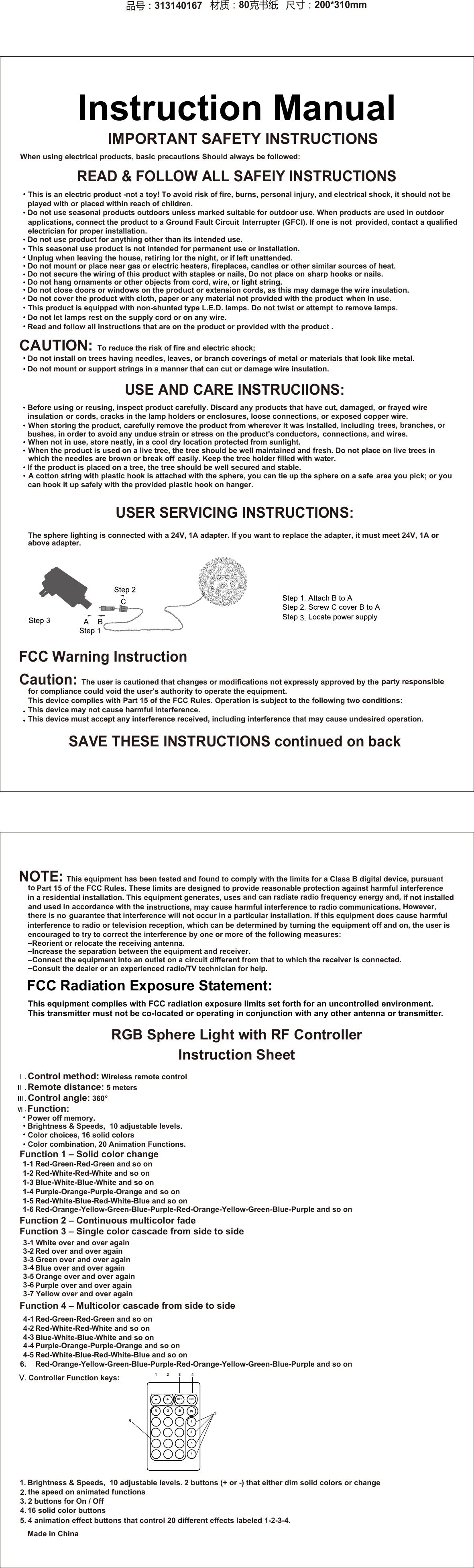      IMPORTANT SAFETY INSTRUCTIONS   CAUTION: To reduce the risk of fire and electric shock; When using electrical products, basic precautions Should always be followed: READ &amp; FOLLOW ALL SAFElY INSTRUCTIONS      Do not install on trees having needles, leaves, or branch coverings of metal or materials that look like metal.     Do not mount or support strings in a manner that can cut or damage wire insulation.Made in China  Before using or reusing, inspect product carefully. Discard any products that have cut, damaged,      or frayed wire      exposed copper wire.      When storing the product, carefully remove the product from wherever it was installed, including      trees, branches, or      connections, and wires.      When not in use, store neatly, in a cool dry location protected from sunlight.      When the product is used on a live tree, the tree should be well maintained and fresh. Do not place      on live trees in      If the product is placed on a tree, the tree should be well secured and stable.     A cotton string with plastic hook is attached with the sphere, you can tie up the sphere on a safe     area you pick; or you  USE AND CARE INSTRUCllONS: USER SERVICING INSTRUCTIONS: The sphere lighting is connected with a 24V, 1A adapter. If you want to replace the adapter, it must meet 24V, 1A or above adapter.     313140167   80     200*310mmSAVE THESE INSTRUCTIONS continued on back FCC Warning InstructionCaution: The user is cautioned that changes or modifications not expressly approved by the    for compliance could void the user's authority to operate the equipment.     This device complies with Part 15 of the FCC Rules. Operation is subject to the following two conditions: This device may not cause harmful interference.This device must accept any interference received, including interference that may cause      undesired operation.NOTE: This equipment has been tested and found to comply with the limits for a Class B digital       Part 15 of the FCC Rules. These limits are designed to provide reasonable       in a residential installation. This equipment generates, uses    and used in accordance with the     instructions, may cause harmful interference to radio communications.      guarantee that interference will not occur in a particular installation. If this equipment does cause   interference to radio or television reception, which can be determined by turning the     the user is      encouraged to try to correct the interference by one or more of   Reorient or relocate the receiving antenna. Increase the separation between the equipment and receiver.  Connect the equipment into an outlet on a circuit different from that to which the receiver is connected.  Consult the dealer or an experienced radio/TV technician for help.RGB Sphere Light with RF ControllerInstruction Sheet  Control method: Wireless remote control Remote distance: 5 meters Control angle: 360&deg; Function: Power off memory. Brightness &amp; Speeds,  10 adjustable levels.  Color choices, 16 solid colors Color combination, 20 Animation Functions.Function 1 &ndash; Solid color change  Red-Green-Red-Green and so on Red-White-Red-White and so onBlue-White-Blue-White and so on Purple-Orange-Purple-Orange and so on Red-White-Blue-Red-White-Blue and so on Red-Orange-Yellow-Green-Blue-Purple-Red-Orange-Yellow-Green-Blue-Purple and so onFunction 2 &ndash; Continuous multicolor fadeFunction 3 &ndash; Single color cascade from side to side  White over and over againRed over and over again Green over and over againBlue over and over againOrange over and over againPurple over and over again Yellow over and over againFunction 4 &ndash; Multicolor cascade from side to side Red-Green-Red-Green and so on Red-White-Red-White and so on Blue-White-Blue-White and so onPurple-Orange-Purple-Orange and so on Red-White-Blue-Red-White-Blue and so onRed-Orange-Yellow-Green-Blue-Purple-Red-Orange-Yellow-Green-Blue-Purple and so on  Controller Function keys: Brightness &amp; Speeds,  10 adjustable levels. 2 buttons (+ or -) that either dim solid colors or changethe speed on animated functions2 buttons for On / Off16 solid color buttons4 animation effect buttons that control 20 different effects labeled 1-2-3-4.  -+OFF ONR G BW12341 2 3 456FCC Radiation Exposure Statement:This equipment complies with FCC radiation exposure limits set forth for an uncontrolled 1-13-11-21-31-41-51-63-23-33-43-53-61.2.3.4.5.4-14-24-34-44-56.3-7Instruction Manualthe following measures: This transmitter must not be co-located or operating in conjunction with any other antenna  This is an electric product -not a toy! To avoid risk of fire, burns, personal injury, and      electrical shock, it should not be played with or placed within reach of children.      products are used in outdoor      applications, connect the product to a Ground Fault Circuit       provided, contact a qualified      electrician for proper installation.      other similar sources of heat.      sharp hooks or nails.      the wire insulation.      when in use.      to remove lamps.      Read and follow all instructions that are on the product or provided with the product .Do not use seasonal products outdoors unless marked suitable for outdoor use. When Do not use product for anything other than its intended use. This seasonal use product is not intended for permanent use or installation. Unplug when leaving the house, retiring lor the night, or if left unattended. Do not mount or place near gas or electric heaters, fireplaces, candles or  Do not secure the wiring of this product with staples or nails, Do not place on  Do not hang ornaments or other objects from cord, wire, or light string. Do not close doors or windows on the product or extension cords, as this may damage Do not cover the product with cloth, paper or any material not provided with the product This product is equipped with non-shunted type L.E.D. lamps. Do not twist or attempt Do not let lamps rest on the supply cord or on any wire. Interrupter (GFCI). If one is not or cords, cracks in the lamp holders or enclosures, loose connections, or bushes, in order to avoid any undue strain or stress on the product's conductors, can hook it up safely with the provided plastic hook on hanger.    easily. Keep the tree holder filled with water. insulation  party responsible device, pursuant to  protection against harmful and can radiate radio frequency energy and,  there is no equipment off and on,environment.or transmitter.which the needles are brown or break offinterference   if not installedHowever, harmfulVI .