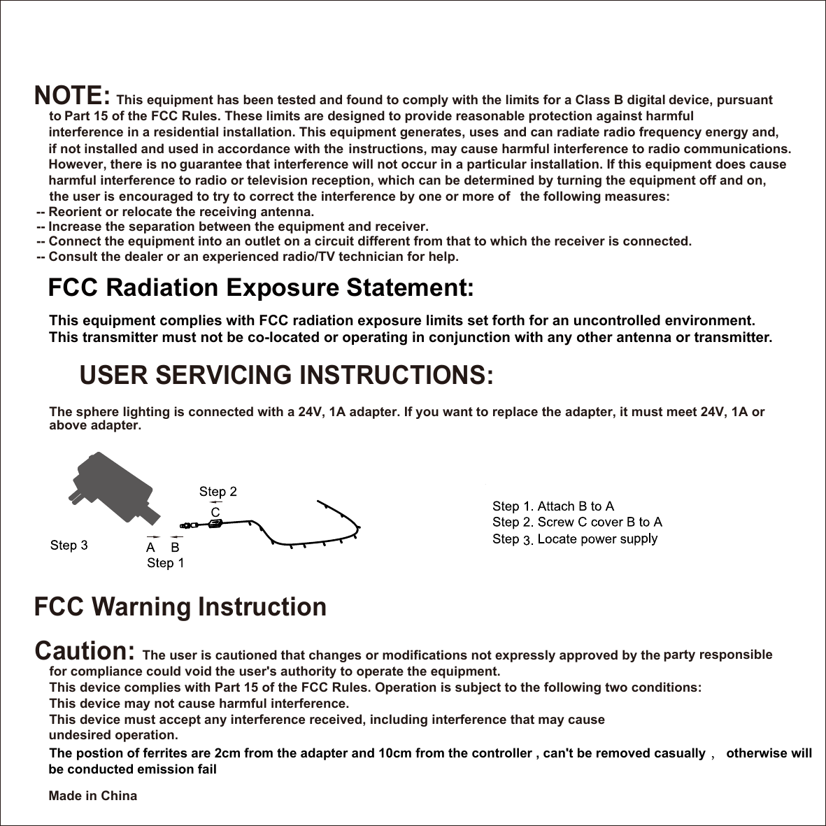 Made in ChinaUSER SERVICING INSTRUCTIONS: The sphere lighting is connected with a 24V, 1A adapter. If you want to replace the adapter, it must meet 24V, 1A or above adapter.     FCC Warning InstructionCaution: The user is cautioned that changes or modifications not expressly approved by the    for compliance could void the user's authority to operate the equipment.     This device complies with Part 15 of the FCC Rules. Operation is subject to the following two conditions: This device may not cause harmful interference.This device must accept any interference received, including interference that may cause      undesired operation.NOTE: This equipment has been tested and found to comply with the limits for a Class B digital       Part 15 of the FCC Rules. These limits are designed to provide reasonable      interference in a residential installation. This equipment generates, uses     if not installed and used in accordance with the     instructions, may cause harmful interference to radio communications.      guarantee that interference will not occur in a particular installation. If this equipment does cause   harmful interference to radio or television reception, which can be determined by turning the    the user is      encouraged to try to correct the interference by one or more of  -- Reorient or relocate the receiving antenna. -- Increase the separation between the equipment and receiver.  -- Connect the equipment into an outlet on a circuit different from that to which the receiver is connected.  -- Consult the dealer or an experienced radio/TV technician for help.FCC Radiation Exposure Statement:This equipment complies with FCC radiation exposure limits set forth for an uncontrolled the following measures: This transmitter must not be co-located or operating in conjunction with any other antenna   party responsible device, pursuant to  protection against harmful and can radiate radio frequency energy and, However, there is no equipment off and on,environment.or transmitter.The postion of ferrites are 2cm from the adapter and 10cm from the controller , can't be removed casually ， otherwise will be conducted emission fail
