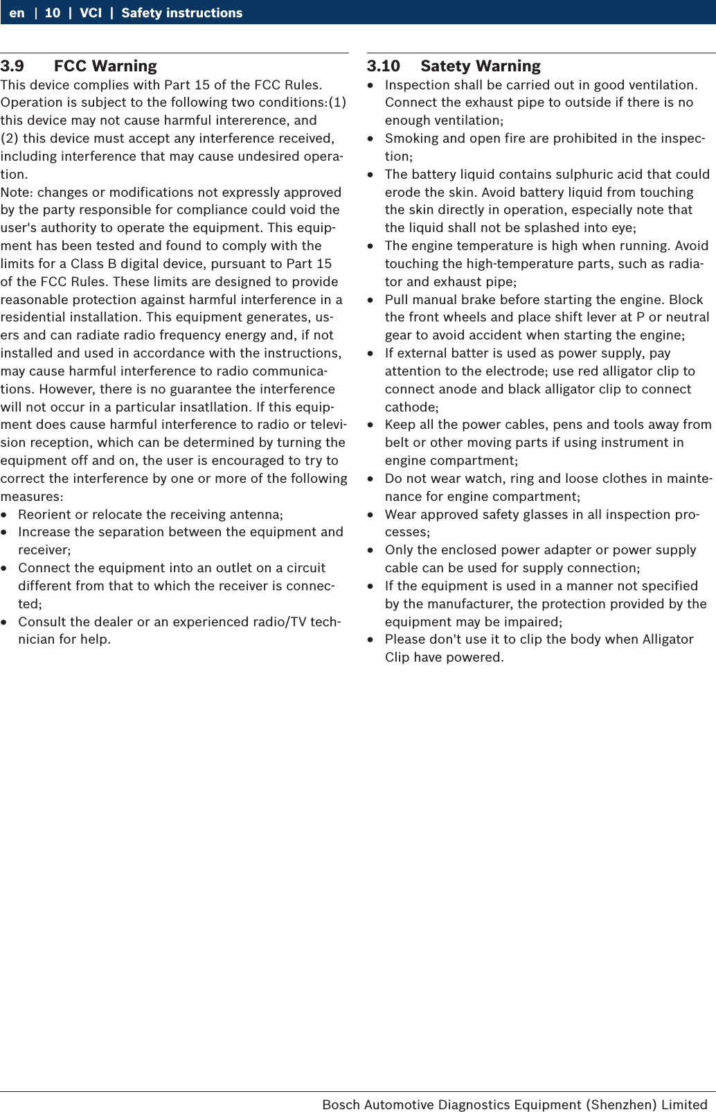 Bosch Automotive Diagnostics Equipment (Shenzhen) Limited 10  |  VCI  |  Safety instructionsen3.9  FCC WarningThis device complies with Part 15 of the FCC Rules. Operation is subject to the following two conditions:(1) this device may not cause harmful intererence, and (2) this device must accept any interference received, including interference that may cause undesired opera-tion.Note: changes or modifications not expressly approved by the party responsible for compliance could void the user&apos;s authority to operate the equipment. This equip-ment has been tested and found to comply with the limits for a Class B digital device, pursuant to Part 15 of the FCC Rules. These limits are designed to provide reasonable protection against harmful interference in a residential installation. This equipment generates, us-ers and can radiate radio frequency energy and, if not installed and used in accordance with the instructions, may cause harmful interference to radio communica-tions. However, there is no guarantee the interference will not occur in a particular insatllation. If this equip-ment does cause harmful interference to radio or televi-sion reception, which can be determined by turning the equipment off and on, the user is encouraged to try to correct the interference by one or more of the following measures: RReorient or relocate the receiving antenna; RIncrease the separation between the equipment and receiver; RConnect the equipment into an outlet on a circuit different from that to which the receiver is connec-ted; RConsult the dealer or an experienced radio/TV tech-nician for help.3.10  Satety Warning RInspection shall be carried out in good ventilation. Connect the exhaust pipe to outside if there is no enough ventilation; RSmoking and open fire are prohibited in the inspec-tion; RThe battery liquid contains sulphuric acid that could erode the skin. Avoid battery liquid from touching the skin directly in operation, especially note that the liquid shall not be splashed into eye; RThe engine temperature is high when running. Avoid touching the high-temperature parts, such as radia-tor and exhaust pipe; RPull manual brake before starting the engine. Block the front wheels and place shift lever at P or neutral gear to avoid accident when starting the engine; RIf external batter is used as power supply, pay attention to the electrode; use red alligator clip to connect anode and black alligator clip to connect cathode; RKeep all the power cables, pens and tools away from belt or other moving parts if using instrument in engine compartment; RDo not wear watch, ring and loose clothes in mainte-nance for engine compartment; RWear approved safety glasses in all inspection pro-cesses; ROnly the enclosed power adapter or power supply cable can be used for supply connection; RIf the equipment is used in a manner not specified by the manufacturer, the protection provided by the equipment may be impaired; RPlease don&apos;t use it to clip the body when Alligator Clip have powered.