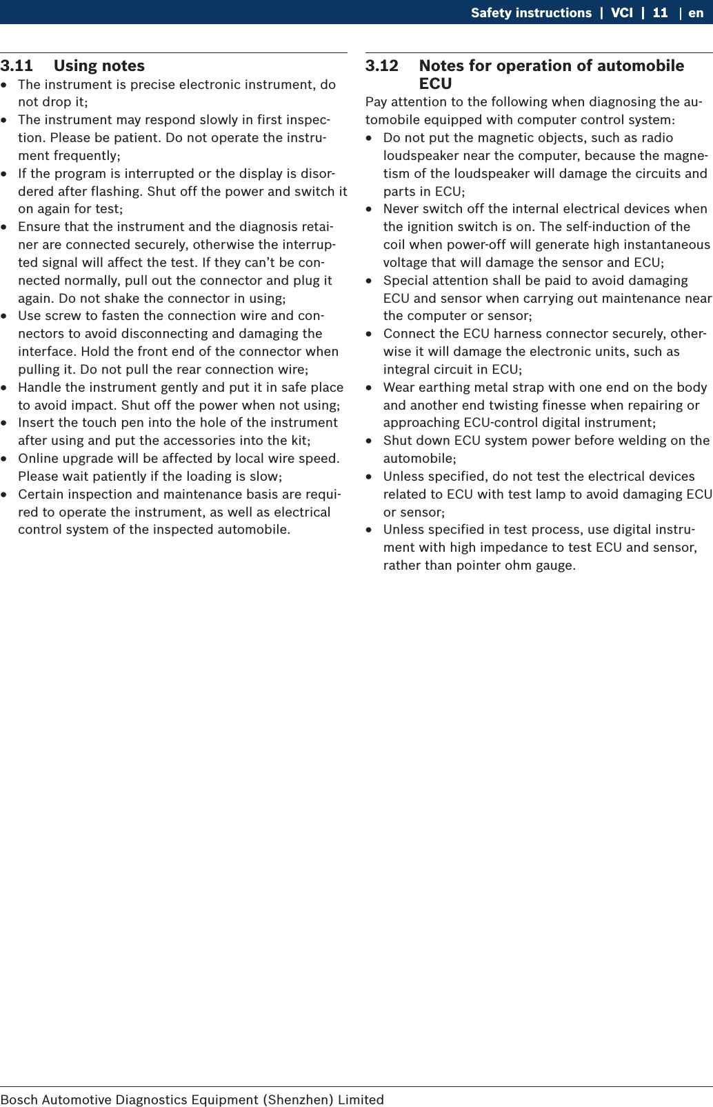 Bosch Automotive Diagnostics Equipment (Shenzhen) Limited Safety instructions  |  VCI  |  11VCI  |  11  |  11 en3.11  Using notes RThe instrument is precise electronic instrument, do not drop it; RThe instrument may respond slowly in first inspec-tion. Please be patient. Do not operate the instru-ment frequently; RIf the program is interrupted or the display is disor-dered after flashing. Shut off the power and switch it on again for test; REnsure that the instrument and the diagnosis retai-ner are connected securely, otherwise the interrup-ted signal will affect the test. If they can’t be con-nected normally, pull out the connector and plug it again. Do not shake the connector in using; RUse screw to fasten the connection wire and con-nectors to avoid disconnecting and damaging the interface. Hold the front end of the connector when pulling it. Do not pull the rear connection wire; RHandle the instrument gently and put it in safe place to avoid impact. Shut off the power when not using; RInsert the touch pen into the hole of the instrument after using and put the accessories into the kit; ROnline upgrade will be affected by local wire speed. Please wait patiently if the loading is slow; RCertain inspection and maintenance basis are requi-red to operate the instrument, as well as electrical control system of the inspected automobile.3.12  Notes for operation of automobile ECUPay attention to the following when diagnosing the au-tomobile equipped with computer control system: RDo not put the magnetic objects, such as radio loudspeaker near the computer, because the magne-tism of the loudspeaker will damage the circuits and parts in ECU; RNever switch off the internal electrical devices when the ignition switch is on. The self-induction of the coil when power-off will generate high instantaneous voltage that will damage the sensor and ECU; RSpecial attention shall be paid to avoid damaging ECU and sensor when carrying out maintenance near the computer or sensor; RConnect the ECU harness connector securely, other-wise it will damage the electronic units, such as integral circuit in ECU; RWear earthing metal strap with one end on the body and another end twisting finesse when repairing or approaching ECU-control digital instrument; RShut down ECU system power before welding on the automobile; RUnless specified, do not test the electrical devices related to ECU with test lamp to avoid damaging ECU or sensor; RUnless specified in test process, use digital instru-ment with high impedance to test ECU and sensor, rather than pointer ohm gauge.