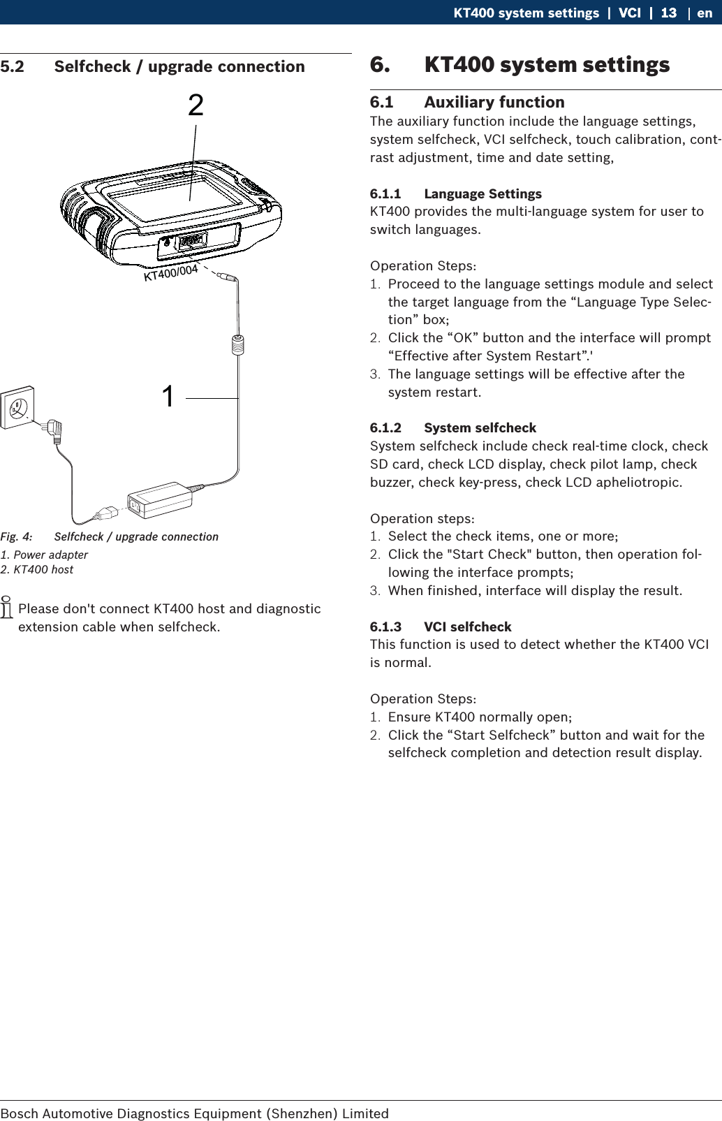 Bosch Automotive Diagnostics Equipment (Shenzhen) Limited KT400 system settings  |  VCI  |  13VCI  |  13  |  13 en5.2  Selfcheck / upgrade connection12KT400/004Fig. 4:  Selfcheck / upgrade connection1. Power adapter2. KT400 host iPlease don&apos;t connect KT400 host and diagnostic extension cable when selfcheck.6.  KT400 system settings6.1  Auxiliary functionThe auxiliary function include the language settings, system selfcheck, VCI selfcheck, touch calibration, cont-rast adjustment, time and date setting, 6.1.1  Language SettingsKT400 provides the multi-language system for user to switch languages.Operation Steps:1.  Proceed to the language settings module and select the target language from the “Language Type Selec-tion” box;2.  Click the “OK” button and the interface will prompt “Effective after System Restart”.&apos;3.  The language settings will be effective after the system restart.6.1.2  System selfcheckSystem selfcheck include check real-time clock, check SD card, check LCD display, check pilot lamp, check buzzer, check key-press, check LCD apheliotropic.Operation steps:1.  Select the check items, one or more;2.  Click the &quot;Start Check&quot; button, then operation fol-lowing the interface prompts;3.  When finished, interface will display the result.6.1.3  VCI selfcheckThis function is used to detect whether the KT400 VCI is normal.Operation Steps:1.  Ensure KT400 normally open;2.  Click the “Start Selfcheck” button and wait for the selfcheck completion and detection result display.