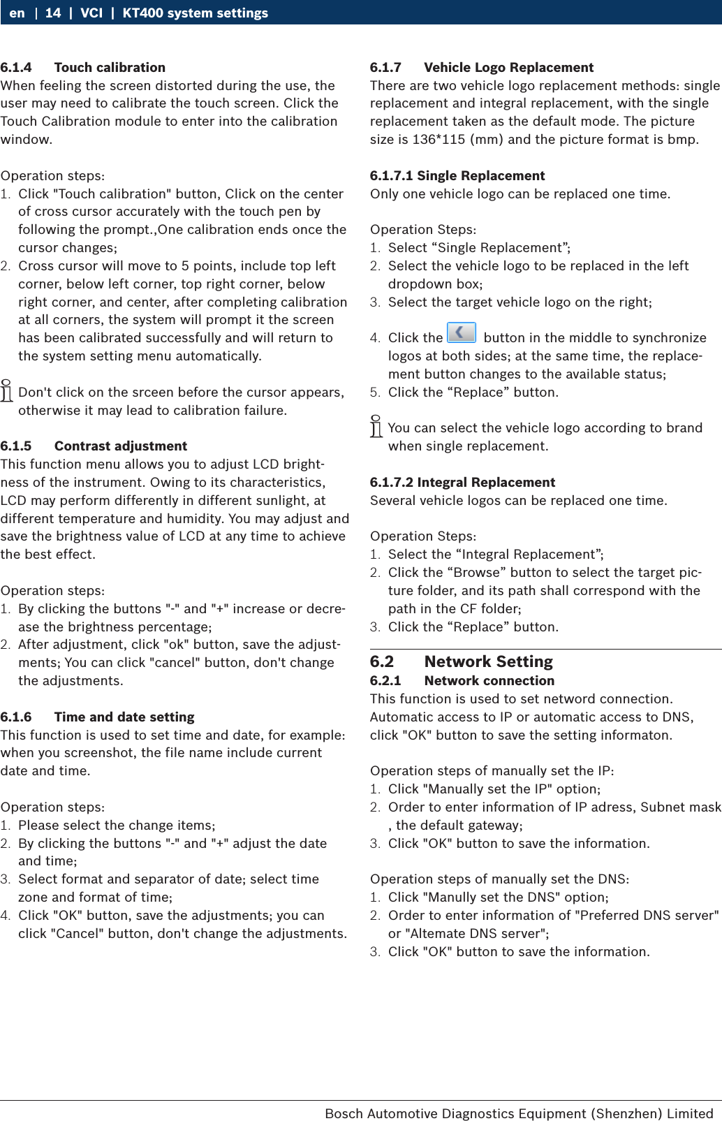 Bosch Automotive Diagnostics Equipment (Shenzhen) Limited 14  |  VCI  |  KT400 system settingsen6.1.4  Touch calibrationWhen feeling the screen distorted during the use, the user may need to calibrate the touch screen. Click the Touch Calibration module to enter into the calibration window.Operation steps:1.  Click &quot;Touch calibration&quot; button, Click on the center of cross cursor accurately with the touch pen by following the prompt.,One calibration ends once the cursor changes;2.  Cross cursor will move to 5 points, include top left corner, below left corner, top right corner, below right corner, and center, after completing calibration at all corners, the system will prompt it the screen has been calibrated successfully and will return to the system setting menu automatically. iDon&apos;t click on the srceen before the cursor appears, otherwise it may lead to calibration failure.6.1.5  Contrast adjustmentThis function menu allows you to adjust LCD bright-ness of the instrument. Owing to its characteristics, LCD may perform differently in different sunlight, at different temperature and humidity. You may adjust and save the brightness value of LCD at any time to achieve the best effect.Operation steps:1.  By clicking the buttons &quot;-&quot; and &quot;+&quot; increase or decre-ase the brightness percentage;2.  After adjustment, click &quot;ok&quot; button, save the adjust-ments; You can click &quot;cancel&quot; button, don&apos;t change the adjustments.6.1.6  Time and date settingThis function is used to set time and date, for example: when you screenshot, the file name include current date and time.Operation steps:1.  Please select the change items;2.  By clicking the buttons &quot;-&quot; and &quot;+&quot; adjust the date and time;3.  Select format and separator of date; select time zone and format of time;4.  Click &quot;OK&quot; button, save the adjustments; you can click &quot;Cancel&quot; button, don&apos;t change the adjustments.6.1.7  Vehicle Logo ReplacementThere are two vehicle logo replacement methods: single replacement and integral replacement, with the single replacement taken as the default mode. The picture size is 136*115 (mm) and the picture format is bmp.6.1.7.1 Single ReplacementOnly one vehicle logo can be replaced one time.Operation Steps:1.  Select “Single Replacement”;2.  Select the vehicle logo to be replaced in the left dropdown box;3.  Select the target vehicle logo on the right;4.  Click the    button in the middle to synchronize logos at both sides; at the same time, the replace-ment button changes to the available status;5.  Click the “Replace” button. iYou can select the vehicle logo according to brand when single replacement.6.1.7.2 Integral ReplacementSeveral vehicle logos can be replaced one time.Operation Steps:1.  Select the “Integral Replacement”;2.  Click the “Browse” button to select the target pic-ture folder, and its path shall correspond with the path in the CF folder;3.  Click the “Replace” button.6.2  Network Setting6.2.1  Network connectionThis function is used to set netword connection.Automatic access to IP or automatic access to DNS, click &quot;OK&quot; button to save the setting informaton.Operation steps of manually set the IP:1.  Click &quot;Manually set the IP&quot; option;2.  Order to enter information of IP adress, Subnet mask , the default gateway;3.  Click &quot;OK&quot; button to save the information.Operation steps of manually set the DNS:1.  Click &quot;Manully set the DNS&quot; option;2.  Order to enter information of &quot;Preferred DNS server&quot; or &quot;Altemate DNS server&quot;;3.  Click &quot;OK&quot; button to save the information.