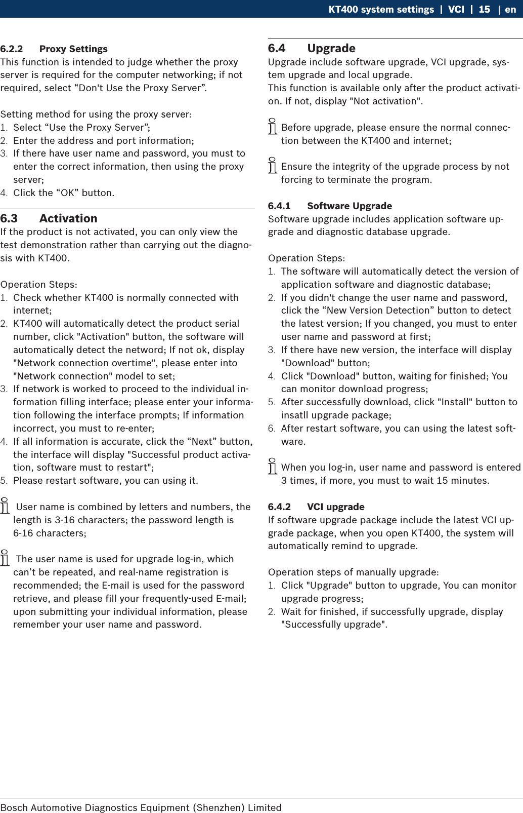 Bosch Automotive Diagnostics Equipment (Shenzhen) Limited KT400 system settings  |  VCI  |  15VCI  |  15  |  15 en6.2.2  Proxy SettingsThis function is intended to judge whether the proxy server is required for the computer networking; if not required, select “Don&apos;t Use the Proxy Server”.Setting method for using the proxy server:1.  Select “Use the Proxy Server”;2.  Enter the address and port information;3.  If there have user name and password, you must to enter the correct information, then using the proxy server;4.  Click the “OK” button.6.3  ActivationIf the product is not activated, you can only view the test demonstration rather than carrying out the diagno-sis with KT400.Operation Steps:1.  Check whether KT400 is normally connected with internet;2.  KT400 will automatically detect the product serial number, click &quot;Activation&quot; button, the software will automatically detect the netword; If not ok, display &quot;Network connection overtime&quot;, please enter into &quot;Network connection&quot; model to set;3.  If network is worked to proceed to the individual in-formation filling interface; please enter your informa-tion following the interface prompts; If information incorrect, you must to re-enter;4.  If all information is accurate, click the “Next” button, the interface will display &quot;Successful product activa-tion, software must to restart&quot;;5.  Please restart software, you can using it. i User name is combined by letters and numbers, the length is 3-16 characters; the password length is 6-16 characters; i The user name is used for upgrade log-in, which can’t be repeated, and real-name registration is recommended; the E-mail is used for the password retrieve, and please fill your frequently-used E-mail; upon submitting your individual information, please remember your user name and password.6.4  UpgradeUpgrade include software upgrade, VCI upgrade, sys-tem upgrade and local upgrade.This function is available only after the product activati-on. If not, display &quot;Not activation&quot;. iBefore upgrade, please ensure the normal connec-tion between the KT400 and internet; iEnsure the integrity of the upgrade process by not forcing to terminate the program.6.4.1  Software UpgradeSoftware upgrade includes application software up-grade and diagnostic database upgrade.Operation Steps:1.  The software will automatically detect the version of application software and diagnostic database;2.  If you didn&apos;t change the user name and password, click the “New Version Detection” button to detect the latest version; If you changed, you must to enter user name and password at first;3.  If there have new version, the interface will display &quot;Download&quot; button;4.  Click &quot;Download&quot; button, waiting for finished; You can monitor download progress;5.  After successfully download, click &quot;Install&quot; button to insatll upgrade package;6.  After restart software, you can using the latest soft-ware. iWhen you log-in, user name and password is entered 3 times, if more, you must to wait 15 minutes.6.4.2  VCI upgradeIf software upgrade package include the latest VCI up-grade package, when you open KT400, the system will automatically remind to upgrade.Operation steps of manually upgrade:1.  Click &quot;Upgrade&quot; button to upgrade, You can monitor upgrade progress;2.  Wait for finished, if successfully upgrade, display &quot;Successfully upgrade&quot;.