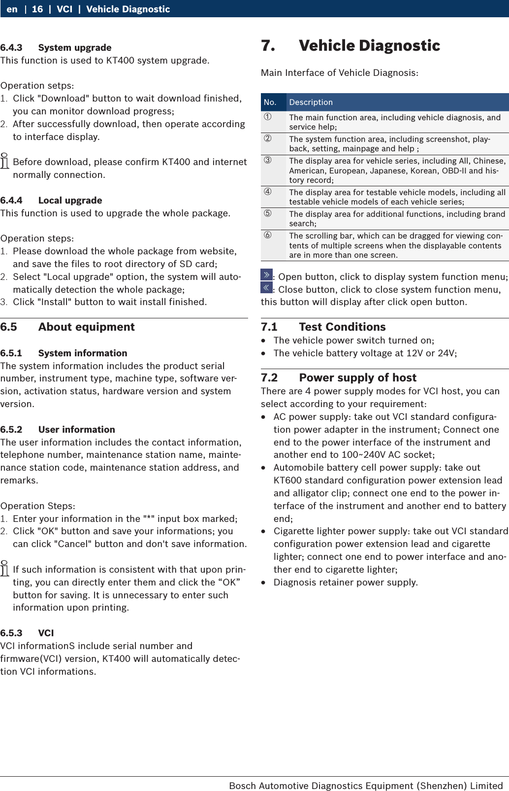 Bosch Automotive Diagnostics Equipment (Shenzhen) Limited 16  |  VCI  |  Vehicle Diagnosticen6.4.3  System upgradeThis function is used to KT400 system upgrade.Operation setps:1.  Click &quot;Download&quot; button to wait download finished, you can monitor download progress;2.  After successfully download, then operate according to interface display. iBefore download, please confirm KT400 and internet normally connection.6.4.4  Local upgradeThis function is used to upgrade the whole package.Operation steps:1.  Please download the whole package from website, and save the files to root directory of SD card;2.  Select &quot;Local upgrade&quot; option, the system will auto-matically detection the whole package;3.  Click &quot;Install&quot; button to wait install finished.6.5  About equipment6.5.1  System informationThe system information includes the product serial number, instrument type, machine type, software ver-sion, activation status, hardware version and system version.6.5.2  User informationThe user information includes the contact information, telephone number, maintenance station name, mainte-nance station code, maintenance station address, and remarks.Operation Steps:1.  Enter your information in the &quot;*&quot; input box marked;2.  Click &quot;OK&quot; button and save your informations; you can click &quot;Cancel&quot; button and don&apos;t save information. iIf such information is consistent with that upon prin-ting, you can directly enter them and click the “OK” button for saving. It is unnecessary to enter such information upon printing.6.5.3  VCIVCI informationS include serial number and firmware(VCI) version, KT400 will automatically detec-tion VCI informations.7.  Vehicle DiagnosticMain Interface of Vehicle Diagnosis:No. Description①The main function area, including vehicle diagnosis, and service help;②The system function area, including screenshot, play-back, setting, mainpage and help ;③The display area for vehicle series, including All, Chinese, American, European, Japanese, Korean, OBD-II and his-tory record;④The display area for testable vehicle models, including all testable vehicle models of each vehicle series;⑤The display area for additional functions, including brand search;⑥The scrolling bar, which can be dragged for viewing con-tents of multiple screens when the displayable contents are in more than one screen.: Open button, click to display system function menu;: Close button, click to close system function menu, this button will display after click open button.7.1  Test Conditions RThe vehicle power switch turned on; RThe vehicle battery voltage at 12V or 24V;7.2  Power supply of hostThere are 4 power supply modes for VCI host, you can select according to your requirement: RAC power supply: take out VCI standard configura-tion power adapter in the instrument; Connect one end to the power interface of the instrument and another end to 100~240V AC socket; RAutomobile battery cell power supply: take out KT600 standard configuration power extension lead and alligator clip; connect one end to the power in-terface of the instrument and another end to battery end; RCigarette lighter power supply: take out VCI standard configuration power extension lead and cigarette lighter; connect one end to power interface and ano-ther end to cigarette lighter; RDiagnosis retainer power supply.