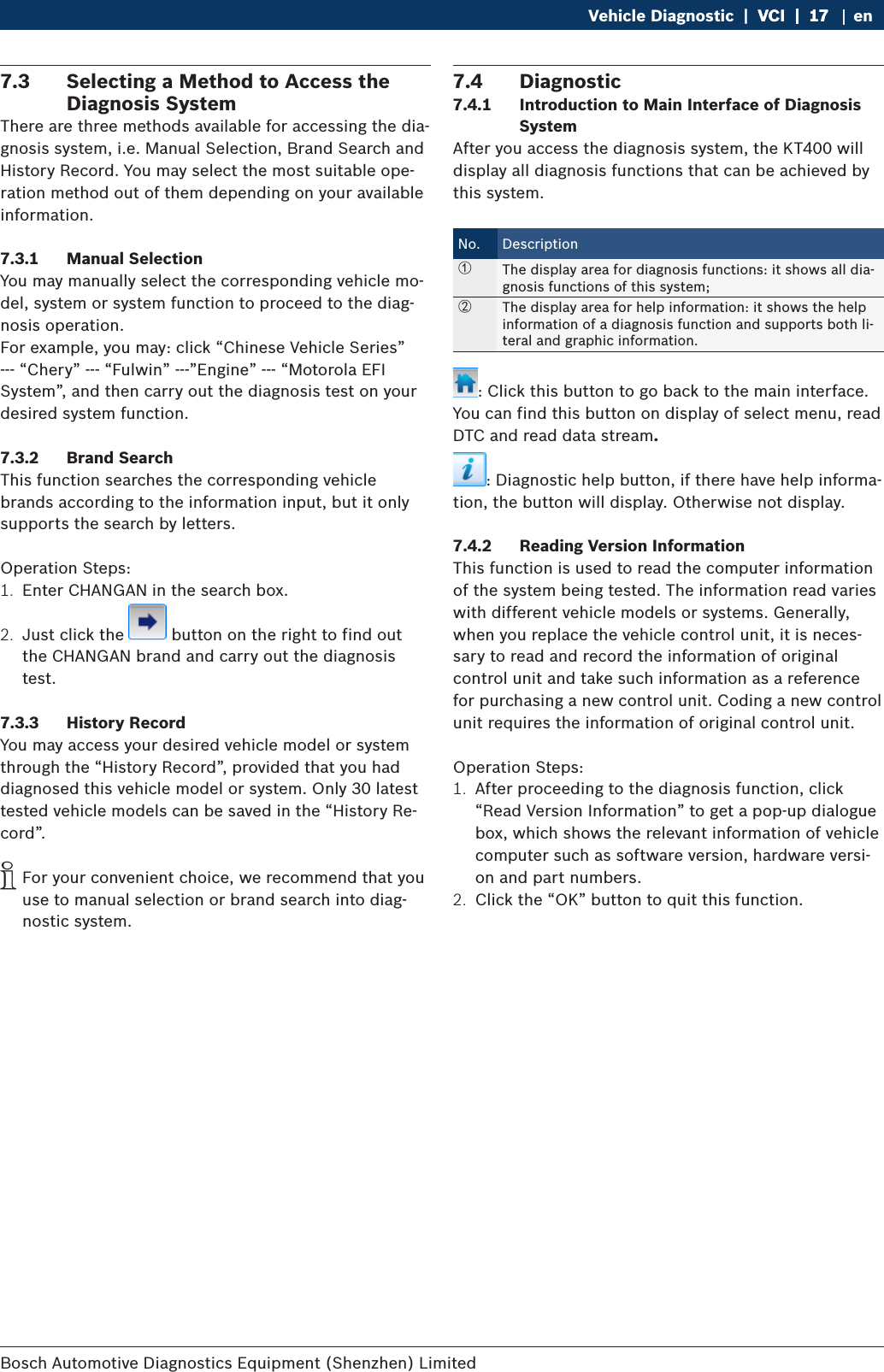 Bosch Automotive Diagnostics Equipment (Shenzhen) Limited Vehicle Diagnostic  |  VCI  |  17VCI  |  17  |  17 en7.3  Selecting a Method to Access the Diagnosis SystemThere are three methods available for accessing the dia-gnosis system, i.e. Manual Selection, Brand Search and History Record. You may select the most suitable ope-ration method out of them depending on your available information.7.3.1  Manual SelectionYou may manually select the corresponding vehicle mo-del, system or system function to proceed to the diag-nosis operation.For example, you may: click “Chinese Vehicle Series” --- “Chery” --- “Fulwin” ---”Engine” --- “Motorola EFI System”, and then carry out the diagnosis test on your desired system function.7.3.2  Brand SearchThis function searches the corresponding vehicle brands according to the information input, but it only supports the search by letters.Operation Steps:1.  Enter CHANGAN in the search box.2.  Just click the   button on the right to find out the CHANGAN brand and carry out the diagnosis test.7.3.3  History RecordYou may access your desired vehicle model or system through the “History Record”, provided that you had diagnosed this vehicle model or system. Only 30 latest tested vehicle models can be saved in the “History Re-cord”. iFor your convenient choice, we recommend that you use to manual selection or brand search into diag-nostic system.7.4  Diagnostic7.4.1  Introduction to Main Interface of Diagnosis SystemAfter you access the diagnosis system, the KT400 will display all diagnosis functions that can be achieved by this system.No. Description①The display area for diagnosis functions: it shows all dia-gnosis functions of this system;②The display area for help information: it shows the help information of a diagnosis function and supports both li-teral and graphic information.: Click this button to go back to the main interface. You can find this button on display of select menu, read DTC and read data stream.: Diagnostic help button, if there have help informa-tion, the button will display. Otherwise not display.7.4.2  Reading Version InformationThis function is used to read the computer information of the system being tested. The information read varies with different vehicle models or systems. Generally, when you replace the vehicle control unit, it is neces-sary to read and record the information of original control unit and take such information as a reference for purchasing a new control unit. Coding a new control unit requires the information of original control unit.Operation Steps:1.  After proceeding to the diagnosis function, click “Read Version Information” to get a pop-up dialogue box, which shows the relevant information of vehicle computer such as software version, hardware versi-on and part numbers.2.  Click the “OK” button to quit this function.
