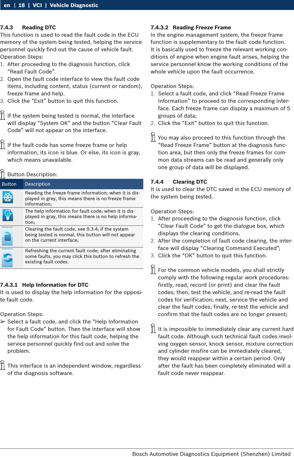 Bosch Automotive Diagnostics Equipment (Shenzhen) Limited 18  |  VCI  |  Vehicle Diagnosticen7.4.3  Reading DTCThis function is used to read the fault code in the ECU memory of the system being tested, helping the service personnel quickly find out the cause of vehicle fault.Operation Steps:1.  After proceeding to the diagnosis function, click “Read Fault Code”.2.  Open the fault code interface to view the fault code items, including content, status (current or random), freeze frame and help.3.  Click the “Exit” button to quit this function. iIf the system being tested is normal, the interface will display “System OK” and the button “Clear Fault Code” will not appear on the interface. iIf the fault code has some freeze frame or help information, its icon is blue. Or else, its icon is gray, which means unavailable. iButton Description:Button DescriptionReading the freeze frame information; when it is dis-played in grey, this means there is no freeze frame information;The help information for fault code; when it is dis-played in gray, this means there is no help informa-tion;Clearing the fault code, see 9.3.4; if the system being tested is normal, this button will not appear on the current interface;Refreshing the current fault code; after eliminating some faults, you may click this button to refresh the existing fault codes.7.4.3.1  Help Information for DTCIt is used to display the help information for the opposi-te fault code.Operation Steps: ¶Select a fault code, and click the “Help Information for Fault Code” button. Then the interface will show the help information for this fault code, helping the service personnel quickly find out and solve the problem. iThis interface is an independent window, regardless of the diagnosis software.7.4.3.2  Reading Freeze FrameIn the engine management system, the freeze frame function is supplementary to the fault code function. It is basically used to freeze the relevant working con-ditions of engine when engine fault arises, helping the service personnel know the working conditions of the whole vehicle upon the fault occurrence.Operation Steps:1.  Select a fault code, and click “Read Freeze Frame Information” to proceed to the corresponding inter-face. Each freeze frame can display a maximum of 5 groups of data;2.  Click the “Exit” button to quit this function. iYou may also proceed to this function through the “Read Freeze Frame” button at the diagnosis func-tion area, but then only the freeze frames for com-mon data streams can be read and generally only one group of data will be displayed.7.4.4  Clearing DTCIt is used to clear the DTC saved in the ECU memory of the system being tested.Operation Steps:1.  After proceeding to the diagnosis function, click “Clear Fault Code” to get the dialogue box, which displays the clearing conditions.2.  After the completion of fault code clearing, the inter-face will display “Clearing Command Executed”;3.  Click the “OK” button to quit this function. iFor the common vehicle models, you shall strictly comply with the following regular work procedures: firstly, read, record (or print) and clear the fault codes; then, test the vehicle, and re-read the fault codes for verification; next, service the vehicle and clear the fault codes; finally, re-test the vehicle and confirm that the fault codes are no longer present; iIt is impossible to immediately clear any current hard fault code. Although such technical fault codes invol-ving oxygen sensor, knock sensor, mixture correction and cylinder misfire can be immediately cleared, they would reappear within a certain period. Only after the fault has been completely eliminated will a fault code never reappear.