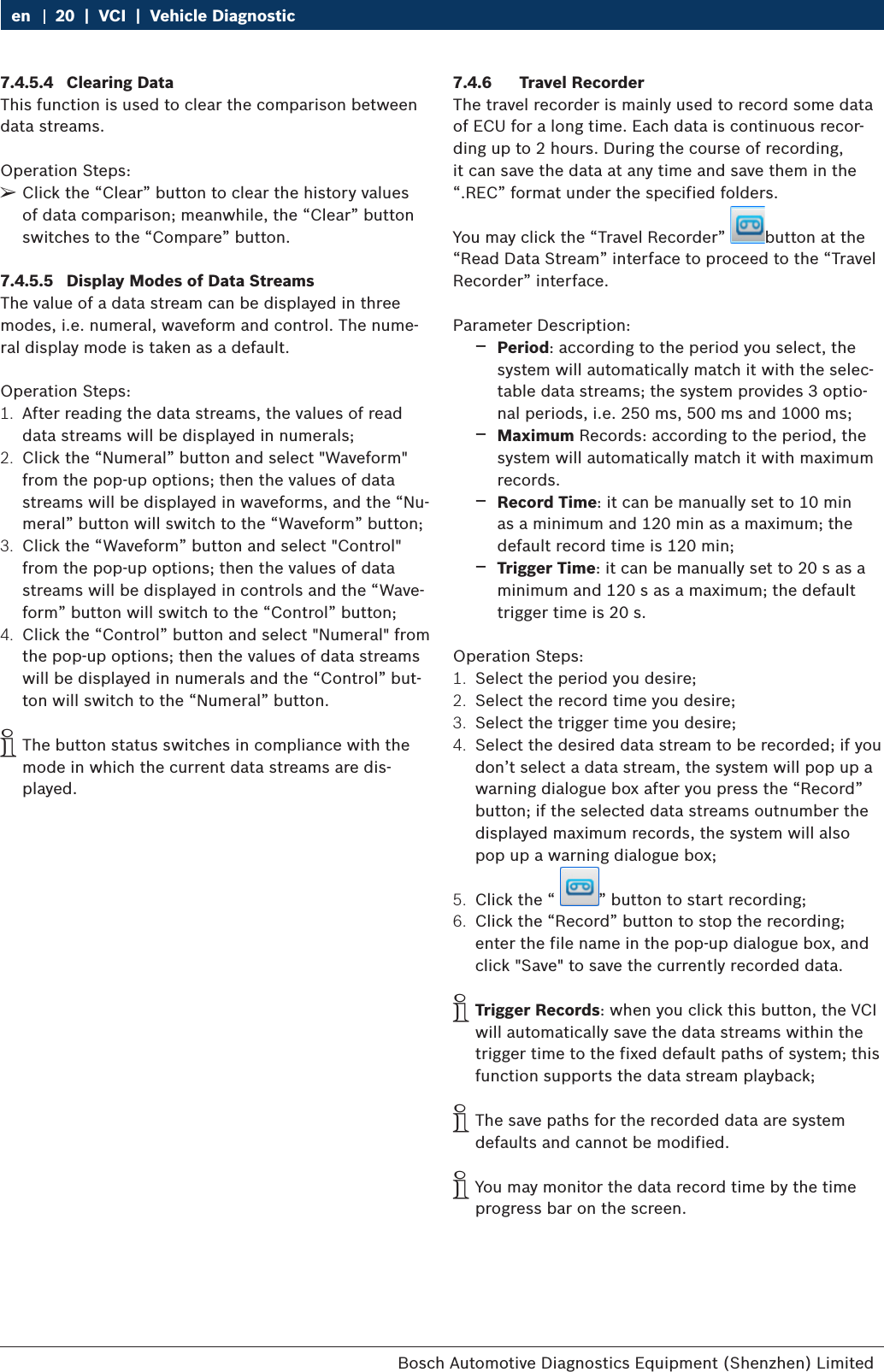 Bosch Automotive Diagnostics Equipment (Shenzhen) Limited 20  |  VCI  |  Vehicle Diagnosticen7.4.5.4  Clearing DataThis function is used to clear the comparison between data streams.Operation Steps: ¶Click the “Clear” button to clear the history values of data comparison; meanwhile, the “Clear” button switches to the “Compare” button.7.4.5.5  Display Modes of Data StreamsThe value of a data stream can be displayed in three modes, i.e. numeral, waveform and control. The nume-ral display mode is taken as a default.Operation Steps:1.  After reading the data streams, the values of read data streams will be displayed in numerals;2.  Click the “Numeral” button and select &quot;Waveform&quot; from the pop-up options; then the values of data streams will be displayed in waveforms, and the “Nu-meral” button will switch to the “Waveform” button;3.  Click the “Waveform” button and select &quot;Control&quot; from the pop-up options; then the values of data streams will be displayed in controls and the “Wave-form” button will switch to the “Control” button;4.  Click the “Control” button and select &quot;Numeral&quot; from the pop-up options; then the values of data streams will be displayed in numerals and the “Control” but-ton will switch to the “Numeral” button. iThe button status switches in compliance with the mode in which the current data streams are dis-played.7.4.6  Travel RecorderThe travel recorder is mainly used to record some data of ECU for a long time. Each data is continuous recor-ding up to 2 hours. During the course of recording, it can save the data at any time and save them in the “.REC” format under the specified folders.You may click the “Travel Recorder”  button at the “Read Data Stream” interface to proceed to the “Travel Recorder” interface.Parameter Description: $Period: according to the period you select, the system will automatically match it with the selec-table data streams; the system provides 3 optio-nal periods, i.e. 250 ms, 500 ms and 1000 ms;  $Maximum Records: according to the period, the system will automatically match it with maximum records. $Record Time: it can be manually set to 10 min as a minimum and 120 min as a maximum; the default record time is 120 min; $Trigger Time: it can be manually set to 20 s as a minimum and 120 s as a maximum; the default trigger time is 20 s.Operation Steps:1.  Select the period you desire;2.  Select the record time you desire;3.  Select the trigger time you desire;4.  Select the desired data stream to be recorded; if you don’t select a data stream, the system will pop up a warning dialogue box after you press the “Record” button; if the selected data streams outnumber the displayed maximum records, the system will also pop up a warning dialogue box;5.  Click the “  ” button to start recording;6.  Click the “Record” button to stop the recording; enter the file name in the pop-up dialogue box, and click &quot;Save&quot; to save the currently recorded data. iTrigger Records: when you click this button, the VCI will automatically save the data streams within the trigger time to the fixed default paths of system; this function supports the data stream playback; iThe save paths for the recorded data are system defaults and cannot be modified. iYou may monitor the data record time by the time progress bar on the screen.