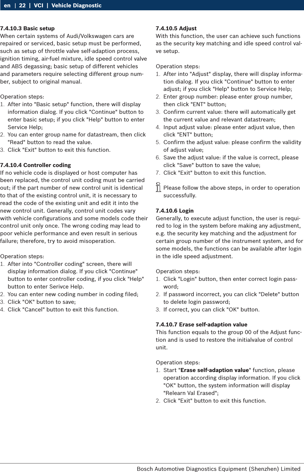 Bosch Automotive Diagnostics Equipment (Shenzhen) Limited 22  |  VCI  |  Vehicle Diagnosticen7.4.10.3 Basic setupWhen certain systems of Audi/Volkswagen cars are repaired or serviced, basic setup must be performed, such as setup of throttle valve self-adaption process, ignition timing, air-fuel mixture, idle speed control valve and ABS degassing; basic setup of different vehicles and parameters require selecting different group num-ber, subject to original manual.Operation steps:1.  After into &quot;Basic setup&quot; function, there will display information dialog. If you click &quot;Continue&quot; button to enter basic setup; if you click &quot;Help&quot; button to enter Service Help;2.  You can enter group name for datastream, then click &quot;Read&quot; button to read the value.3.  Click &quot;Exit&quot; button to exit this function.7.4.10.4 Controller codingIf no vehicle code is displayed or host computer has been replaced, the control unit coding must be carried out; if the part number of new control unit is identical to that of the existing control unit, it is necessary to read the code of the existing unit and edit it into the new control unit. Generally, control unit codes vary with vehicle configurations and some models code their control unit only once. The wrong coding may lead to poor vehicle performance and even result in serious failure; therefore, try to avoid misoperation.Operation steps:1.  After into &quot;Controller coding&quot; screen, there will display information dialog. If you click &quot;Continue&quot; button to enter controller coding, if you click &quot;Help&quot; button to enter Serivce Help.2.  You can enter new coding number in coding filed;3.  Click &quot;OK&quot; button to save;4.  Click &quot;Cancel&quot; button to exit this function.7.4.10.5 AdjustWith this function, the user can achieve such functions as the security key matching and idle speed control val-ve setup.Operation steps:1.  After into &quot;Adjust&quot; display, there will display informa-tion dialog. If you click &quot;Continue&quot; button to enter adjust; if you click &quot;Help&quot; button to Service Help;2.  Enter group number: please enter group number, then click &quot;ENT&quot; button;3.  Confirm current value: there will automatically get the current value and relevant datastream;4.  Input adjust value: please enter adjust value, then click &quot;ENT&quot; button;5.  Confirm the adjust value: please confirm the validity of adjust value;6.  Save the adjust value: if the value is correct, please click &quot;Save&quot; button to save the value;7.  Click &quot;Exit&quot; button to exit this function. iPlease follow the above steps, in order to operation successfully.7.4.10.6 LoginGenerally, to execute adjust function, the user is requi-red to log in the system before making any adjustment, e.g. the security key matching and the adjustment for certain group number of the instrument system, and for some models, the functions can be available after login in the idle speed adjustment.Operation steps:1.  Click &quot;Login&quot; button, then enter correct login pass-word;2.  If password incorrect, you can click &quot;Delete&quot; button to delete login password;3.  If correct, you can click &quot;OK&quot; button.7.4.10.7 Erase self-adaption valueThis function equals to the group 00 of the Adjust func-tion and is used to restore the initialvalue of control unit.Operation steps:1.  Start &quot;Erase self-adaption value&quot; function, please operation according display information. If you click &quot;OK&quot; button, the system information will display &quot;Relearn Val Erased&quot;;2.  Click &quot;Exit&quot; button to exit this function.