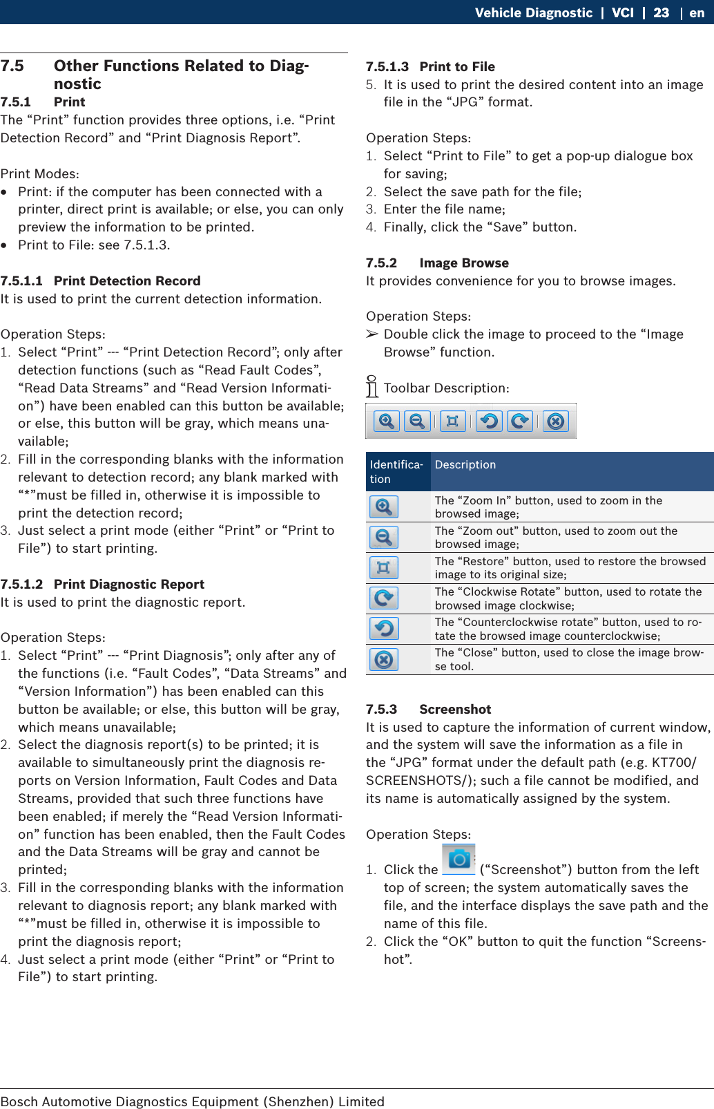 Bosch Automotive Diagnostics Equipment (Shenzhen) Limited Vehicle Diagnostic  |  VCI  |  23VCI  |  23  |  23 en7.5  Other Functions Related to Diag-nostic7.5.1  PrintThe “Print” function provides three options, i.e. “Print Detection Record” and “Print Diagnosis Report”.Print Modes: RPrint: if the computer has been connected with a printer, direct print is available; or else, you can only preview the information to be printed. RPrint to File: see 7.5.1.3.7.5.1.1  Print Detection RecordIt is used to print the current detection information.Operation Steps:1.  Select “Print” --- “Print Detection Record”; only after detection functions (such as “Read Fault Codes”, “Read Data Streams” and “Read Version Informati-on”) have been enabled can this button be available; or else, this button will be gray, which means una-vailable;2.  Fill in the corresponding blanks with the information relevant to detection record; any blank marked with “*”must be filled in, otherwise it is impossible to print the detection record;3.  Just select a print mode (either “Print” or “Print to File”) to start printing.7.5.1.2  Print Diagnostic ReportIt is used to print the diagnostic report.Operation Steps:1.  Select “Print” --- “Print Diagnosis”; only after any of the functions (i.e. “Fault Codes”, “Data Streams” and “Version Information”) has been enabled can this button be available; or else, this button will be gray, which means unavailable;2.  Select the diagnosis report(s) to be printed; it is available to simultaneously print the diagnosis re-ports on Version Information, Fault Codes and Data Streams, provided that such three functions have been enabled; if merely the “Read Version Informati-on” function has been enabled, then the Fault Codes and the Data Streams will be gray and cannot be printed;3.  Fill in the corresponding blanks with the information relevant to diagnosis report; any blank marked with “*”must be filled in, otherwise it is impossible to print the diagnosis report;4.  Just select a print mode (either “Print” or “Print to File”) to start printing.7.5.1.3  Print to File5.  It is used to print the desired content into an image file in the “JPG” format.Operation Steps:1.  Select “Print to File” to get a pop-up dialogue box for saving;2.  Select the save path for the file;3.  Enter the file name;4.  Finally, click the “Save” button.7.5.2  Image BrowseIt provides convenience for you to browse images.Operation Steps: ¶Double click the image to proceed to the “Image Browse” function. iToolbar Description:Identifica-tionDescriptionThe “Zoom In” button, used to zoom in the browsed image;The “Zoom out” button, used to zoom out the browsed image;The “Restore” button, used to restore the browsed image to its original size;The “Clockwise Rotate” button, used to rotate the browsed image clockwise;The “Counterclockwise rotate” button, used to ro-tate the browsed image counterclockwise;The “Close” button, used to close the image brow-se tool.7.5.3  ScreenshotIt is used to capture the information of current window, and the system will save the information as a file in the “JPG” format under the default path (e.g. KT700/SCREENSHOTS/); such a file cannot be modified, and its name is automatically assigned by the system.Operation Steps:1.  Click the   (“Screenshot”) button from the left top of screen; the system automatically saves the file, and the interface displays the save path and the name of this file.2.  Click the “OK” button to quit the function “Screens-hot”.