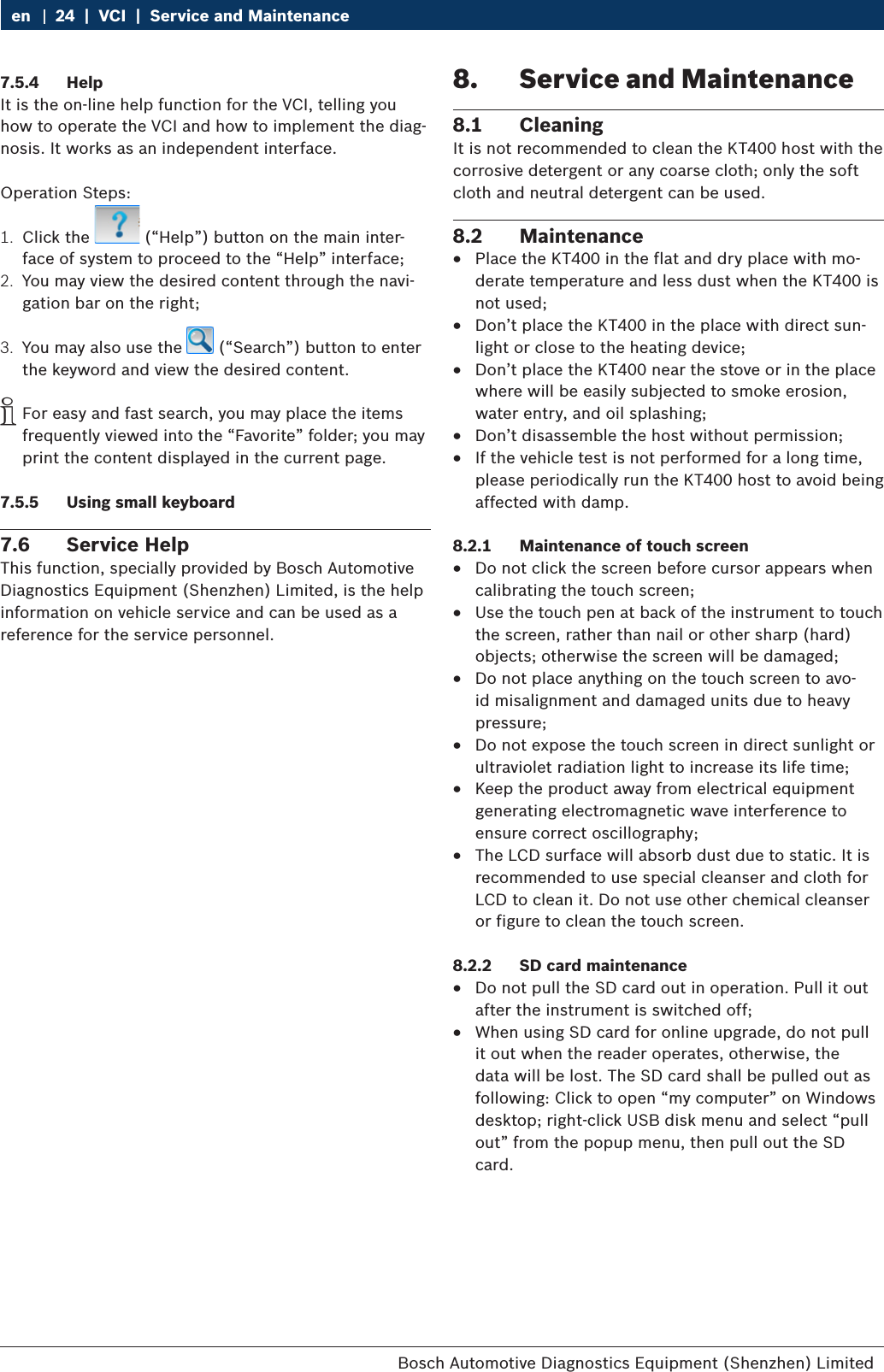 Bosch Automotive Diagnostics Equipment (Shenzhen) Limited 24  |  VCI  |  Service and Maintenanceen7.5.4  HelpIt is the on-line help function for the VCI, telling you how to operate the VCI and how to implement the diag-nosis. It works as an independent interface.Operation Steps:1.  Click the   (“Help”) button on the main inter-face of system to proceed to the “Help” interface;2.  You may view the desired content through the navi-gation bar on the right;3.  You may also use the   (“Search”) button to enter the keyword and view the desired content. iFor easy and fast search, you may place the items frequently viewed into the “Favorite” folder; you may print the content displayed in the current page.7.5.5  Using small keyboard7.6  Service HelpThis function, specially provided by Bosch Automotive Diagnostics Equipment (Shenzhen) Limited, is the help information on vehicle service and can be used as a reference for the service personnel.8.  Service and Maintenance8.1  CleaningIt is not recommended to clean the KT400 host with the corrosive detergent or any coarse cloth; only the soft cloth and neutral detergent can be used.8.2  Maintenance RPlace the KT400 in the flat and dry place with mo-derate temperature and less dust when the KT400 is not used; RDon’t place the KT400 in the place with direct sun-light or close to the heating device; RDon’t place the KT400 near the stove or in the place where will be easily subjected to smoke erosion, water entry, and oil splashing; RDon’t disassemble the host without permission; RIf the vehicle test is not performed for a long time, please periodically run the KT400 host to avoid being affected with damp.8.2.1  Maintenance of touch screen RDo not click the screen before cursor appears when calibrating the touch screen; RUse the touch pen at back of the instrument to touch the screen, rather than nail or other sharp (hard) objects; otherwise the screen will be damaged; RDo not place anything on the touch screen to avo-id misalignment and damaged units due to heavy pressure; RDo not expose the touch screen in direct sunlight or ultraviolet radiation light to increase its life time; RKeep the product away from electrical equipment generating electromagnetic wave interference to ensure correct oscillography; RThe LCD surface will absorb dust due to static. It is recommended to use special cleanser and cloth for LCD to clean it. Do not use other chemical cleanser or figure to clean the touch screen.8.2.2  SD card maintenance RDo not pull the SD card out in operation. Pull it out after the instrument is switched off; RWhen using SD card for online upgrade, do not pull it out when the reader operates, otherwise, the data will be lost. The SD card shall be pulled out as following: Click to open “my computer” on Windows desktop; right-click USB disk menu and select “pull out” from the popup menu, then pull out the SD card.
