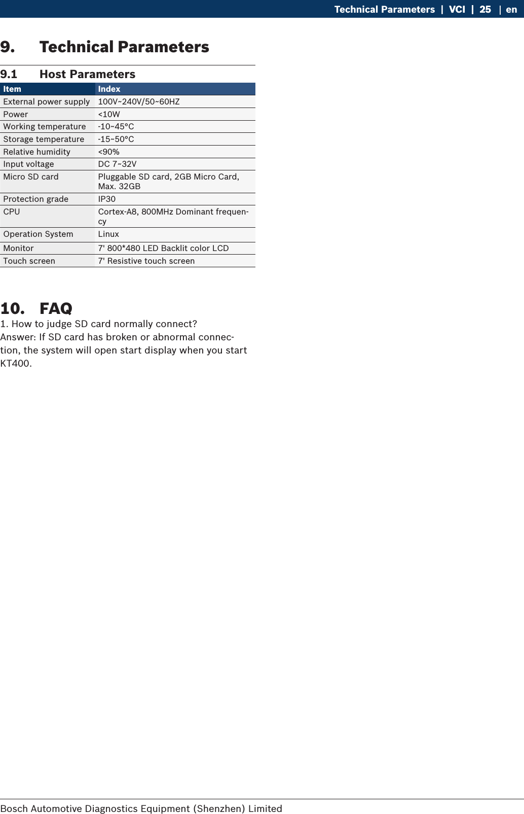 Bosch Automotive Diagnostics Equipment (Shenzhen) Limited Technical Parameters  |  VCI  |  25VCI  |  25  |  25 en9.  Technical Parameters9.1  Host ParametersItem Index External power supply 100V~240V/50~60HZPower &lt;10WWorking temperature -10~45°CStorage temperature -15~50°CRelative humidity &lt;90%Input voltage DC 7~32VMicro SD card Pluggable SD card, 2GB Micro Card, Max. 32GBProtection grade IP30CPU Cortex-A8, 800MHz Dominant frequen-cyOperation System LinuxMonitor 7&apos; 800*480 LED Backlit color LCDTouch screen 7&apos; Resistive touch screen10.  FAQ1. How to judge SD card normally connect?Answer: If SD card has broken or abnormal connec-tion, the system will open start display when you start KT400.