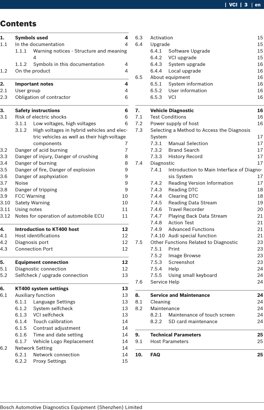 Bosch Automotive Diagnostics Equipment (Shenzhen) Limited    |  VCI  |  3VCI  |  3  |  3 en1.  Symbols used  41.1  In the documentation  41.1.1  Warning notices - Structure and meaning 41.1.2  Symbols in this documentation  41.2  On the product  42.  Important notes  42.1  User group  42.3  Obligation of contractor  63.  Safety instructions  63.1  Risk of electric shocks  63.1.1  Low voltages, high voltages  63.1.2  High voltages in hybrid vehicles and elec-tric vehicles as well as their high-voltage components  73.2  Danger of acid burning  73.3  Danger of injury, Danger of crushing  83.4  Danger of burning  83.5  Danger of ﬁre, Danger of explosion  93.6  Danger of asphyxiation  93.7  Noise  93.8  Danger of tripping  93.9  FCC Warning  103.10  Satety Warning  103.11  Using notes  113.12  Notes for operation of automobile ECU  114.  Introduction to KT400 host  124.1  Host identiﬁcations   124.2  Diagnosis port  124.3  Connection Port  125.  Equipment connection  125.1  Diagnostic connection  125.2  Selfcheck / upgrade connection  136.  KT400 system settings  136.1  Auxiliary function  136.1.1  Language Settings  136.1.2  System selfcheck  136.1.3  VCI selfcheck  136.1.4  Touch calibration  146.1.5  Contrast adjustment  146.1.6  Time and date setting  146.1.7  Vehicle Logo Replacement  146.2  Network Setting  146.2.1  Network connection  146.2.2  Proxy Settings  156.3  Activation  156.4  Upgrade  156.4.1  Software Upgrade  156.4.2  VCI upgrade  156.4.3  System upgrade  166.4.4  Local upgrade  166.5  About equipment  166.5.1  System information  166.5.2  User information  166.5.3  VCI  167.  Vehicle Diagnostic  167.1  Test Conditions  167.2  Power supply of host  167.3  Selecting a Method to Access the Diagnosis System  177.3.1  Manual Selection  177.3.2  Brand Search  177.3.3  History Record  177.4  Diagnostic  177.4.1  Introduction to Main Interface of Diagno-sis System  177.4.2  Reading Version Information  177.4.3  Reading DTC  187.4.4  Clearing DTC  187.4.5  Reading Data Stream  197.4.6  Travel Recorder  207.4.7  Playing Back Data Stream  217.4.8  Action Test  217.4.9  Advanced Functions  217.4.10  Audi special function  217.5  Other Functions Related to Diagnostic  237.5.1  Print  237.5.2  Image Browse  237.5.3  Screenshot  237.5.4  Help  247.5.5  Using small keyboard  247.6  Service Help  248.  Service and Maintenance  248.1  Cleaning  248.2  Maintenance  248.2.1  Maintenance of touch screen  248.2.2  SD card maintenance  249.  Technical Parameters  259.1  Host Parameters  2510.  FAQ  25Contents
