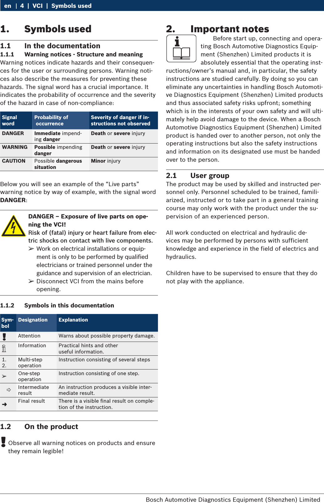 Bosch Automotive Diagnostics Equipment (Shenzhen) Limited 4  |  VCI  |  Symbols useden1.  Symbols used1.1  In the documentation1.1.1  Warning notices - Structure and meaningWarning notices indicate hazards and their consequen-ces for the user or surrounding persons. Warning noti-ces also describe the measures for preventing these hazards. The signal word has a crucial importance. It indicates the probability of occurrence and the severity of the hazard in case of non-compliance: Signal wordProbability of  occurrenceSeverity of danger if in-structions not observedDANGER Immediate impend-ing dangerDeath or severe injuryWARNING Possible impendingdangerDeath or severe injuryCAUTION Possible dangerous situationMinor injuryBelow you will see an example of the “Live parts” warning notice by way of example, with the signal word DANGER:DANGER – Exposure of live parts on ope-ning the VCI!Risk of (fatal) injury or heart failure from elec-tric shocks on contact with live components.  ¶Work on electrical installations or equip-ment is only to be performed by qualified electricians or trained personnel under the guidance and supervision of an electrician.  ¶Disconnect VCI from the mains before opening.1.1.2  Symbols in this documentationSym- bolDesignation Explanation!Attention Warns about possible property damage.iInformation Practical hints and other  useful information.1.2.Multi-step  operationInstruction consisting of several stepseOne-step  operationInstruction consisting of one step.    Intermediate  resultAn instruction produces a visible inter-mediate result.&quot;Final result There is a visible final result on comple-tion of the instruction.1.2  On the product !Observe all warning notices on products and ensure they remain legible!2.  Important notes    Before start up, connecting and opera-ting Bosch Automotive Diagnostics Equip-ment (Shenzhen) Limited products it is absolutely essential that the operating inst-ructions/owner’s manual and, in particular, the safety instructions are studied carefully. By doing so you can eliminate any uncertainties in handling Bosch Automoti-ve Diagnostics Equipment (Shenzhen) Limited products and thus associated safety risks upfront; something which is in the interests of your own safety and will ulti-mately help avoid damage to the device. When a Bosch Automotive Diagnostics Equipment (Shenzhen) Limited product is handed over to another person, not only the operating instructions but also the safety instructions and information on its designated use must be handed over to the person.2.1  User groupThe product may be used by skilled and instructed per-sonnel only. Personnel scheduled to be trained, famili-arized, instructed or to take part in a general training course may only work with the product under the su-pervision of an experienced person.All work conducted on electrical and hydraulic de-vices may be performed by persons with sufficient knowledge and experience in the field of electrics and hydraulics.Children have to be supervised to ensure that they do not play with the appliance.