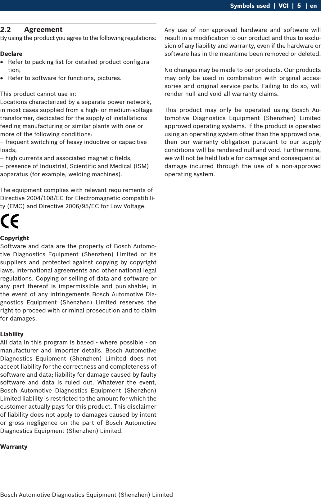 Bosch Automotive Diagnostics Equipment (Shenzhen) Limited Symbols used  |  VCI  |  5VCI  |  5  |  5 en2.2  AgreementBy using the product you agree to the following regulations:Declare RRefer to packing list for detailed product configura-tion; RRefer to software for functions, pictures.This product cannot use in:Locations characterized by a separate power network, in most cases supplied from a high- or medium-voltage transformer, dedicated for the supply of installations feeding manufacturing or similar plants with one or more of the following conditions:– frequent switching of heavy inductive or capacitive loads;– high currents and associated magnetic fields;– presence of Industrial, Scientific and Medical (ISM) apparatus (for example, welding machines).The equipment complies with relevant requirements of Directive 2004/108/EC for Electromagnetic compatibili-ty (EMC) and Directive 2006/95/EC for Low Voltage.CopyrightSoftware and data are the property of Bosch Automo-tive  Diagnostics  Equipment  (Shenzhen)  Limited  or  its suppliers  and  protected  against  copying  by  copyright laws, international agreements and other national legal regulations. Copying or selling of data and software or any  part  thereof  is  impermissible  and  punishable;  in the event of  any infringements  Bosch  Automotive Dia-gnostics  Equipment  (Shenzhen)  Limited  reserves  the right to proceed with criminal prosecution and to claim for damages.LiabilityAll data in this program is based - where possible - on manufacturer  and  importer  details.  Bosch  Automotive Diagnostics  Equipment  (Shenzhen)  Limited  does  not accept liability for the correctness and completeness of software and data; liability for damage caused by faulty software  and  data  is  ruled  out.  Whatever  the  event, Bosch  Automotive  Diagnostics  Equipment  (Shenzhen) Limited liability is restricted to the amount for which the customer actually pays for this product. This disclaimer of liability does not apply to damages caused by intent or  gross  negligence  on  the  part  of  Bosch  Automotive Diagnostics Equipment (Shenzhen) Limited.WarrantyAny  use  of  non-approved  hardware  and  software  will result in a modification to our product and thus to exclu-sion of any liability and warranty, even if the hardware or software has in the meantime been removed or deleted.No changes may be made to our products. Our products may  only  be  used  in  combination  with  original  acces-sories and original service parts. Failing to do so, will render null and void all warranty claims.This  product  may  only  be  operated  using  Bosch  Au-tomotive  Diagnostics  Equipment  (Shenzhen)  Limited  approved operating systems. If the product is operated using an operating system other than the approved one, then  our  warranty  obligation  pursuant  to  our  supply conditions will be rendered null and void. Furthermore, we will not be held liable for damage and consequential damage  incurred  through  the  use  of  a  non-approved operating system.