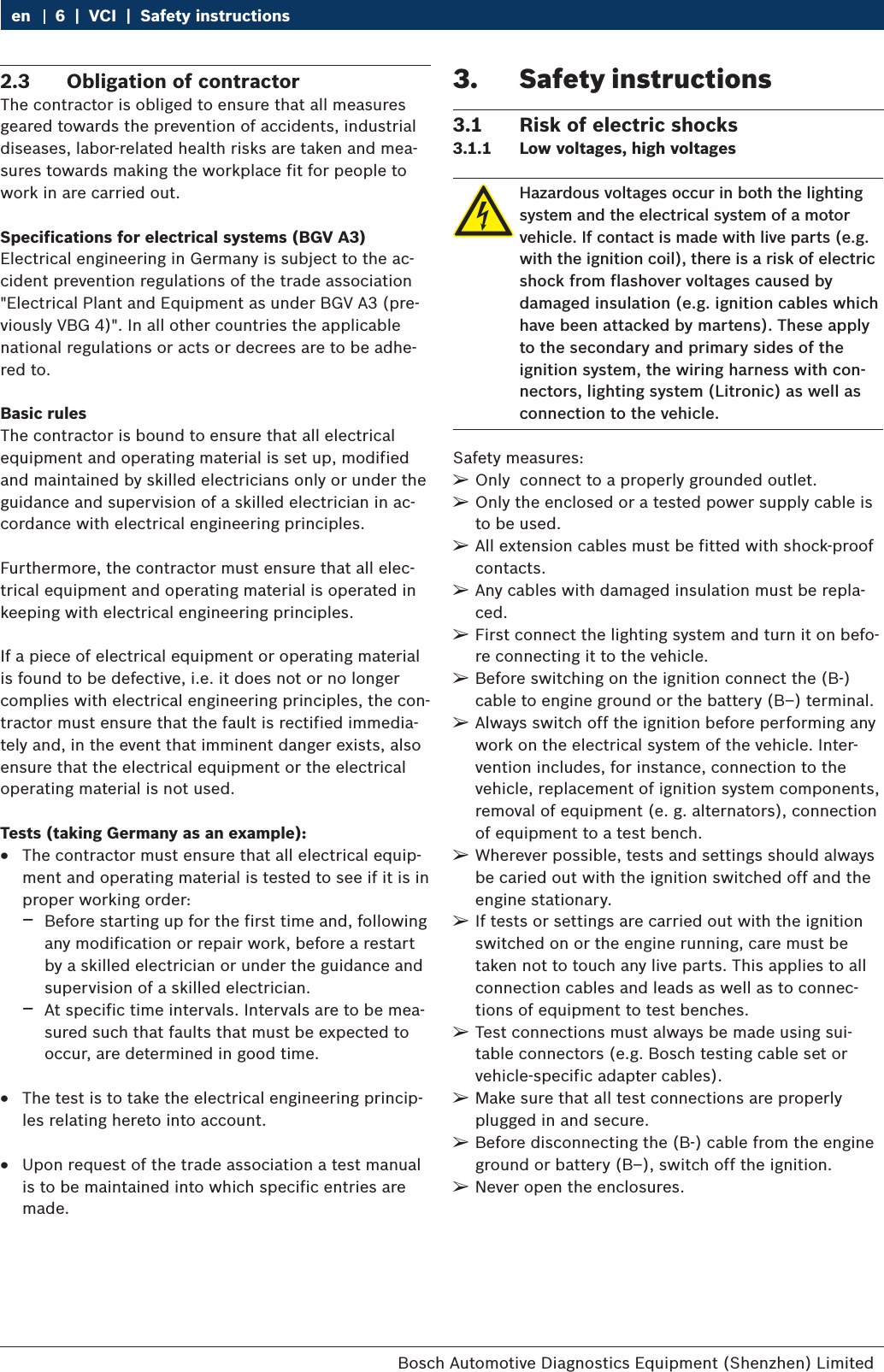 Bosch Automotive Diagnostics Equipment (Shenzhen) Limited 6  |  VCI  |  Safety instructionsen2.3  Obligation of contractorThe contractor is obliged to ensure that all measures geared towards the prevention of accidents, industrial diseases, labor-related health risks are taken and mea-sures towards making the workplace fit for people to work in are carried out. Specifications for electrical systems (BGV A3)Electrical engineering in Germany is subject to the ac-cident prevention regulations of the trade association &quot;Electrical Plant and Equipment as under BGV A3 (pre-viously VBG 4)&quot;. In all other countries the applicable national regulations or acts or decrees are to be adhe-red to.Basic rulesThe contractor is bound to ensure that all electrical equipment and operating material is set up, modified and maintained by skilled electricians only or under the guidance and supervision of a skilled electrician in ac-cordance with electrical engineering principles. Furthermore, the contractor must ensure that all elec-trical equipment and operating material is operated in keeping with electrical engineering principles.If a piece of electrical equipment or operating material is found to be defective, i.e. it does not or no longer complies with electrical engineering principles, the con-tractor must ensure that the fault is rectified immedia-tely and, in the event that imminent danger exists, also ensure that the electrical equipment or the electrical operating material is not used.Tests (taking Germany as an example): RThe contractor must ensure that all electrical equip-ment and operating material is tested to see if it is in proper working order: $Before starting up for the first time and, following any modification or repair work, before a restart by a skilled electrician or under the guidance and supervision of a skilled electrician. $At specific time intervals. Intervals are to be mea-sured such that faults that must be expected to occur, are determined in good time. RThe test is to take the electrical engineering princip-les relating hereto into account. RUpon request of the trade association a test manual is to be maintained into which specific entries are made. 3.  Safety instructions3.1  Risk of electric shocks3.1.1  Low voltages, high voltagesHazardous voltages occur in both the lightingsystem and the electrical system of a motorvehicle. If contact is made with live parts (e.g.with the ignition coil), there is a risk of electricshock from flashover voltages caused bydamaged insulation (e.g. ignition cables whichhave been attacked by martens). These apply to the secondary and primary sides of the ignition system, the wiring harness with con-nectors, lighting system (Litronic) as well as connection to the vehicle.Safety measures: ¶Only  connect to a properly grounded outlet. ¶Only the enclosed or a tested power supply cable is to be used. ¶All extension cables must be fitted with shock-proof contacts. ¶Any cables with damaged insulation must be repla-ced. ¶First connect the lighting system and turn it on befo-re connecting it to the vehicle. ¶Before switching on the ignition connect the (B-) cable to engine ground or the battery (B–) terminal. ¶Always switch off the ignition before performing any work on the electrical system of the vehicle. Inter-vention includes, for instance, connection to the vehicle, replacement of ignition system components, removal of equipment (e. g. alternators), connection of equipment to a test bench. ¶Wherever possible, tests and settings should always be caried out with the ignition switched off and the engine stationary. ¶If tests or settings are carried out with the ignition switched on or the engine running, care must be taken not to touch any live parts. This applies to all connection cables and leads as well as to connec-tions of equipment to test benches. ¶Test connections must always be made using sui-table connectors (e.g. Bosch testing cable set or vehicle-specific adapter cables). ¶Make sure that all test connections are properly plugged in and secure. ¶Before disconnecting the (B-) cable from the engine ground or battery (B–), switch off the ignition. ¶Never open the enclosures.