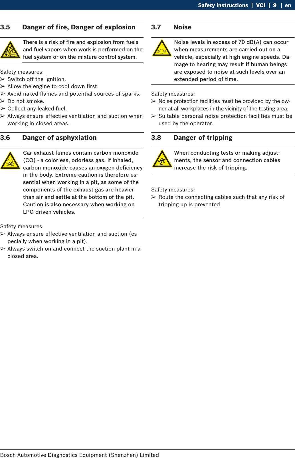 Bosch Automotive Diagnostics Equipment (Shenzhen) Limited Safety instructions  |  VCI  |  9VCI  |  9  |  9 en3.5  Danger of fire, Danger of explosionThere is a risk of fire and explosion from fuels and fuel vapors when work is performed on the fuel system or on the mixture control system.Safety measures: ¶Switch off the ignition. ¶Allow the engine to cool down first. ¶Avoid naked flames and potential sources of sparks. ¶Do not smoke. ¶Collect any leaked fuel. ¶Always ensure effective ventilation and suction when working in closed areas.3.6  Danger of asphyxiationCar exhaust fumes contain carbon monoxide (CO) - a colorless, odorless gas. If inhaled, carbon monoxide causes an oxygen deficiency in the body. Extreme caution is therefore es-sential when working in a pit, as some of the components of the exhaust gas are heavier than air and settle at the bottom of the pit. Caution is also necessary when working on LPG-driven vehicles.Safety measures: ¶Always ensure effective ventilation and suction (es-pecially when working in a pit). ¶Always switch on and connect the suction plant in a closed area.3.7  NoiseNoise levels in excess of 70 dB(A) can occur when measurements are carried out on a vehicle, especially at high engine speeds. Da-mage to hearing may result if human beings are exposed to noise at such levels over an extended period of time.Safety measures: ¶Noise protection facilities must be provided by the ow-ner at all workplaces in the vicinity of the testing area. ¶Suitable personal noise protection facilities must be used by the operator.3.8  Danger of trippingWhen conducting tests or making adjust-ments, the sensor and connection cables increase the risk of tripping.Safety measures: ¶Route the connecting cables such that any risk of tripping up is prevented.