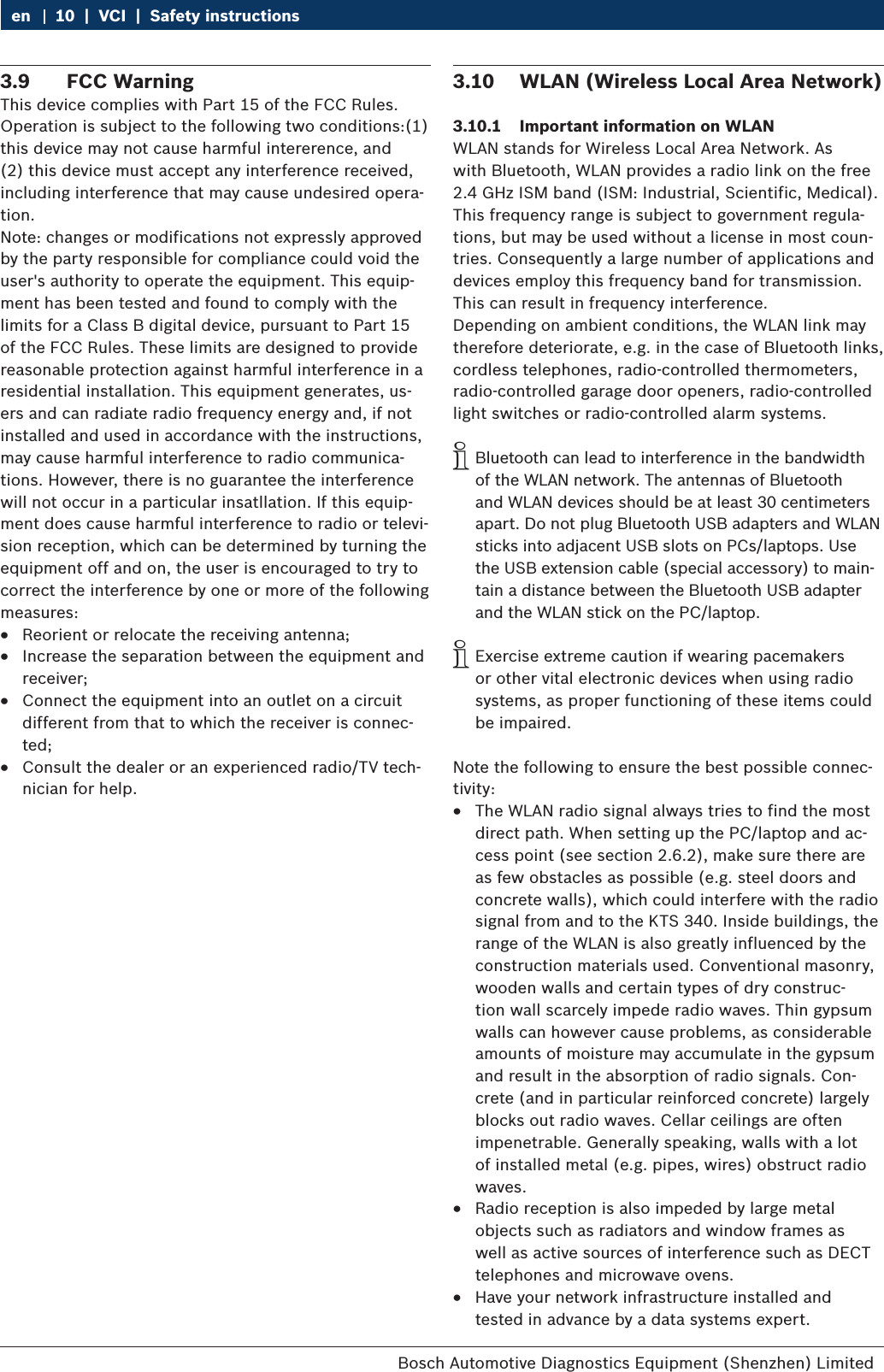 Bosch Automotive Diagnostics Equipment (Shenzhen) Limited 10  |  VCI  |  Safety instructionsen3.9  FCC WarningThis device complies with Part 15 of the FCC Rules. Operation is subject to the following two conditions:(1) this device may not cause harmful intererence, and (2) this device must accept any interference received, including interference that may cause undesired opera-tion.Note: changes or modifications not expressly approved by the party responsible for compliance could void the user&apos;s authority to operate the equipment. This equip-ment has been tested and found to comply with the limits for a Class B digital device, pursuant to Part 15 of the FCC Rules. These limits are designed to provide reasonable protection against harmful interference in a residential installation. This equipment generates, us-ers and can radiate radio frequency energy and, if not installed and used in accordance with the instructions, may cause harmful interference to radio communica-tions. However, there is no guarantee the interference will not occur in a particular insatllation. If this equip-ment does cause harmful interference to radio or televi-sion reception, which can be determined by turning the equipment off and on, the user is encouraged to try to correct the interference by one or more of the following measures: RReorient or relocate the receiving antenna; RIncrease the separation between the equipment and receiver; RConnect the equipment into an outlet on a circuit different from that to which the receiver is connec-ted; RConsult the dealer or an experienced radio/TV tech-nician for help.3.10  WLAN (Wireless Local Area Network)3.10.1  Important information on WLANWLAN stands for Wireless Local Area Network. As  with Bluetooth, WLAN provides a radio link on the free 2.4 GHz ISM band (ISM: Industrial, Scientific, Medical). This frequency range is subject to government regula-tions, but may be used without a license in most coun-tries. Consequently a large number of applications and devices employ this frequency band for transmission. This can result in frequency interference.Depending on ambient conditions, the WLAN link may therefore deteriorate, e.g. in the case of Bluetooth links, cordless telephones, radio-controlled thermometers, radio-controlled garage door openers, radio-controlled light switches or radio-controlled alarm systems. iBluetooth can lead to interference in the bandwidth of the WLAN network. The antennas of Bluetooth and WLAN devices should be at least 30 centimeters apart. Do not plug Bluetooth USB adapters and WLAN sticks into adjacent USB slots on PCs/laptops. Use the USB extension cable (special accessory) to main-tain a distance between the Bluetooth USB adapter and the WLAN stick on the PC/laptop. iExercise extreme caution if wearing pacemakers or other vital electronic devices when using radio systems, as proper functioning of these items could be impaired.Note the following to ensure the best possible connec-tivity: RThe WLAN radio signal always tries to find the most direct path. When setting up the PC/laptop and ac-cess point (see section 2.6.2), make sure there are as few obstacles as possible (e.g. steel doors and concrete walls), which could interfere with the radio signal from and to the KTS 340. Inside buildings, the range of the WLAN is also greatly influenced by the construction materials used. Conventional masonry, wooden walls and certain types of dry construc-tion wall scarcely impede radio waves. Thin gypsum walls can however cause problems, as considerable amounts of moisture may accumulate in the gypsum and result in the absorption of radio signals. Con-crete (and in particular reinforced concrete) largely blocks out radio waves. Cellar ceilings are often impenetrable. Generally speaking, walls with a lot of installed metal (e.g. pipes, wires) obstruct radio waves.  RRadio reception is also impeded by large metal objects such as radiators and window frames as well as active sources of interference such as DECT telephones and microwave ovens. RHave your network infrastructure installed and tested in advance by a data systems expert.