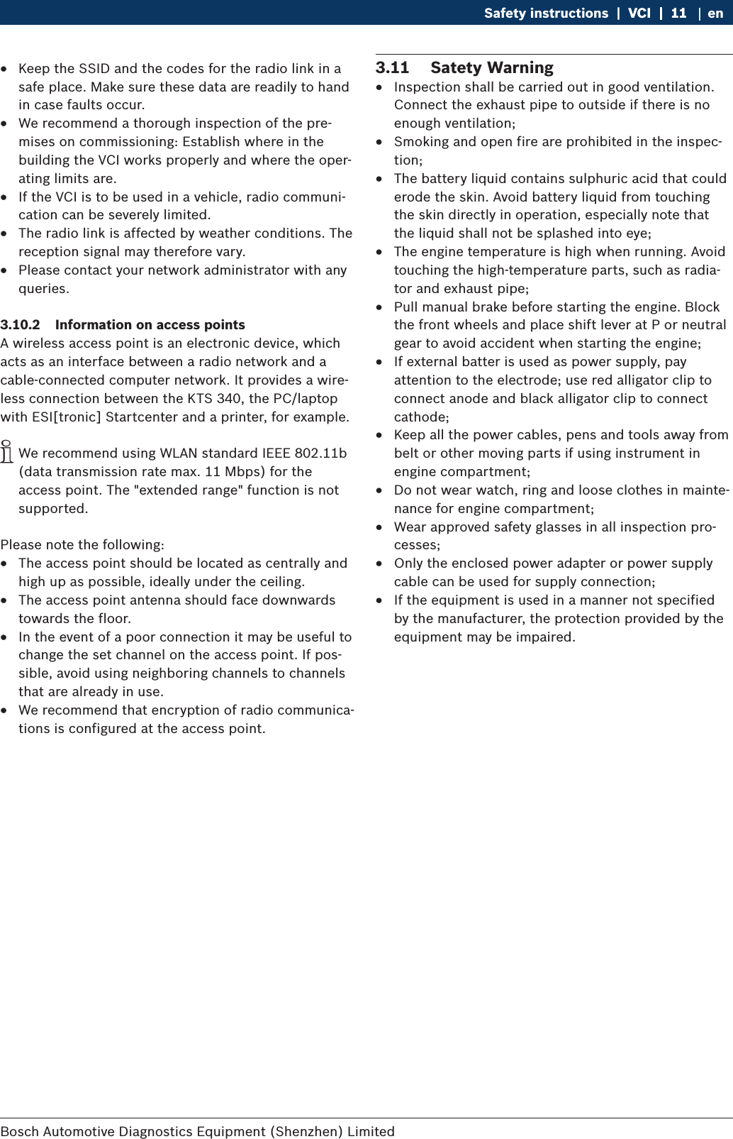 Bosch Automotive Diagnostics Equipment (Shenzhen) Limited Safety instructions  |  VCI  |  11VCI  |  11  |  11 en RKeep the SSID and the codes for the radio link in a safe place. Make sure these data are readily to hand in case faults occur. RWe recommend a thorough inspection of the pre-mises on commissioning: Establish where in the building the VCI works properly and where the oper-ating limits are. RIf the VCI is to be used in a vehicle, radio communi-cation can be severely limited. RThe radio link is affected by weather conditions. The reception signal may therefore vary.  RPlease contact your network administrator with any queries.3.10.2  Information on access pointsA wireless access point is an electronic device, which acts as an interface between a radio network and a  cable-connected computer network. It provides a wire-less connection between the KTS 340, the PC/laptop with ESI[tronic] Startcenter and a printer, for example. iWe recommend using WLAN standard IEEE 802.11b (data transmission rate max. 11 Mbps) for the access point. The &quot;extended range&quot; function is not supported. Please note the following: RThe access point should be located as centrally and high up as possible, ideally under the ceiling. RThe access point antenna should face downwards towards the floor.  RIn the event of a poor connection it may be useful to change the set channel on the access point. If pos-sible, avoid using neighboring channels to channels that are already in use. RWe recommend that encryption of radio communica-tions is configured at the access point. 3.11  Satety Warning RInspection shall be carried out in good ventilation. Connect the exhaust pipe to outside if there is no enough ventilation; RSmoking and open fire are prohibited in the inspec-tion; RThe battery liquid contains sulphuric acid that could erode the skin. Avoid battery liquid from touching the skin directly in operation, especially note that the liquid shall not be splashed into eye; RThe engine temperature is high when running. Avoid touching the high-temperature parts, such as radia-tor and exhaust pipe; RPull manual brake before starting the engine. Block the front wheels and place shift lever at P or neutral gear to avoid accident when starting the engine; RIf external batter is used as power supply, pay attention to the electrode; use red alligator clip to connect anode and black alligator clip to connect cathode; RKeep all the power cables, pens and tools away from belt or other moving parts if using instrument in engine compartment; RDo not wear watch, ring and loose clothes in mainte-nance for engine compartment; RWear approved safety glasses in all inspection pro-cesses; ROnly the enclosed power adapter or power supply cable can be used for supply connection; RIf the equipment is used in a manner not specified by the manufacturer, the protection provided by the equipment may be impaired.