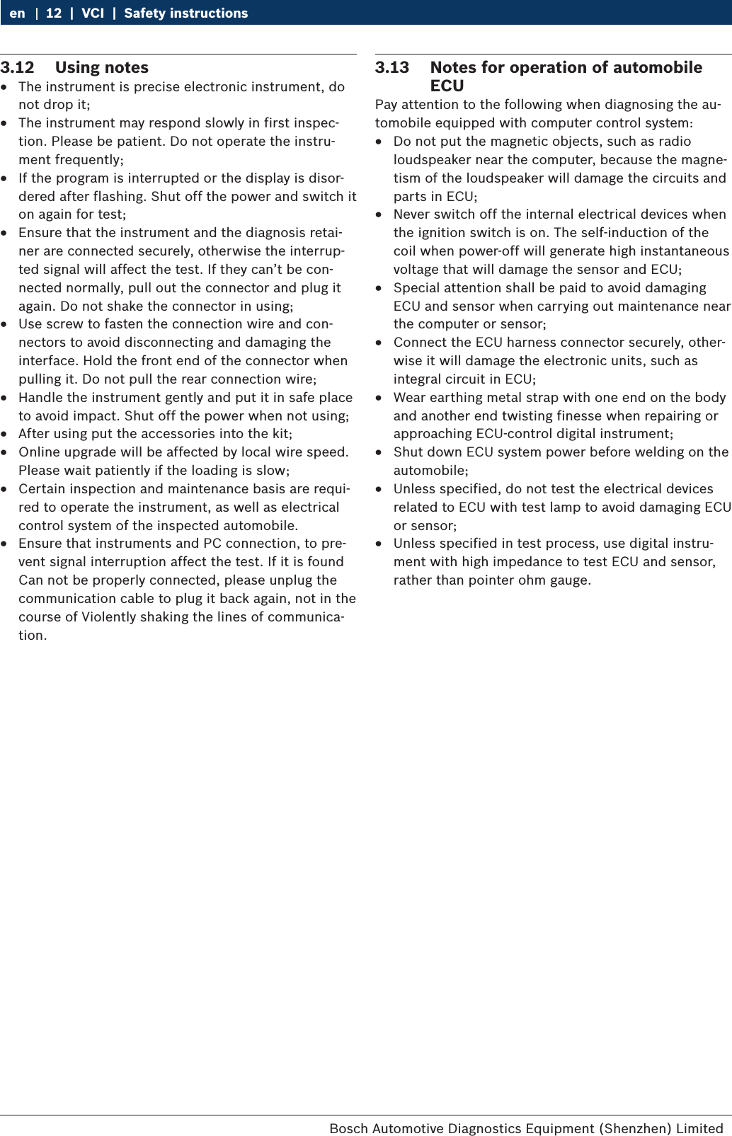 Bosch Automotive Diagnostics Equipment (Shenzhen) Limited 12  |  VCI  |  Safety instructionsen3.12  Using notes RThe instrument is precise electronic instrument, do not drop it; RThe instrument may respond slowly in first inspec-tion. Please be patient. Do not operate the instru-ment frequently; RIf the program is interrupted or the display is disor-dered after flashing. Shut off the power and switch it on again for test; REnsure that the instrument and the diagnosis retai-ner are connected securely, otherwise the interrup-ted signal will affect the test. If they can’t be con-nected normally, pull out the connector and plug it again. Do not shake the connector in using; RUse screw to fasten the connection wire and con-nectors to avoid disconnecting and damaging the interface. Hold the front end of the connector when pulling it. Do not pull the rear connection wire; RHandle the instrument gently and put it in safe place to avoid impact. Shut off the power when not using; RAfter using put the accessories into the kit; ROnline upgrade will be affected by local wire speed. Please wait patiently if the loading is slow; RCertain inspection and maintenance basis are requi-red to operate the instrument, as well as electrical control system of the inspected automobile. REnsure that instruments and PC connection, to pre-vent signal interruption affect the test. If it is found Can not be properly connected, please unplug the communication cable to plug it back again, not in the course of Violently shaking the lines of communica-tion.3.13  Notes for operation of automobile ECUPay attention to the following when diagnosing the au-tomobile equipped with computer control system: RDo not put the magnetic objects, such as radio loudspeaker near the computer, because the magne-tism of the loudspeaker will damage the circuits and parts in ECU; RNever switch off the internal electrical devices when the ignition switch is on. The self-induction of the coil when power-off will generate high instantaneous voltage that will damage the sensor and ECU; RSpecial attention shall be paid to avoid damaging ECU and sensor when carrying out maintenance near the computer or sensor; RConnect the ECU harness connector securely, other-wise it will damage the electronic units, such as integral circuit in ECU; RWear earthing metal strap with one end on the body and another end twisting finesse when repairing or approaching ECU-control digital instrument; RShut down ECU system power before welding on the automobile; RUnless specified, do not test the electrical devices related to ECU with test lamp to avoid damaging ECU or sensor; RUnless specified in test process, use digital instru-ment with high impedance to test ECU and sensor, rather than pointer ohm gauge.