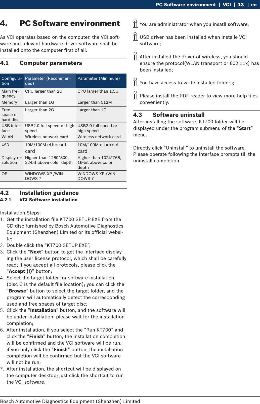 Bosch Automotive Diagnostics Equipment (Shenzhen) Limited PC Software environment  |  VCI  |  13VCI  |  13  |  13 en4.  PC Software environmentAs VCI operates based on the computer, the VCI soft-ware and relevant hardware driver software shall be installed onto the computer first of all.4.1  Computer parametersConfigura-tionParameter (Recommen-ded)Parameter (Minimum)Main fre-quency CPU larger than 2G CPU larger than 1.5GMemory Larger than 1G Larger than 512MFree space of  hard discLarger than 2G Larger than 1GUSB inter-faceUSB2.0 full speed or high speedUSB2.0 full speed or high speedWLAN Wireless network card Wireless network cardLAN 10M/100M ethernet card10M/100M ethernet cardDisplay re-solutionHigher than 1280*800, 32-bit above color depthHigher than 1024*768, 16-bit above color depthOS WINDOWS XP /WIN-DOWS 7WINDOWS XP /WIN-DOWS 74.2  Installation guidance4.2.1  VCI Software installationInstallation Steps:1.  Get the installation file KT700 SETUP.EXE from the CD disc furnished by Bosch Automotive Diagnostics Equipment (Shenzhen) Limited or its official websi-te;2.  Double click the “KT700 SETUP.EXE”;3.  Click the “Next” button to get the interface display-ing the user license protocol, which shall be carefully read; if you accept all protocols, please click the “Accept (I)” button;4.  Select the target folder for software installation (disc C is the default file location); you can click the “Browse” button to select the target folder, and the program will automatically detect the corresponding used and free spaces of target disc;5.  Click the “Installation” button, and the software will be under installation; please wait for the installation completion;6.  After installation, if you select the “Run KT700” and click the “Finish” button, the installation completion will be confirmed and the VCI software will be run; if you only click the “Finish” button, the installation completion will be confirmed but the VCI software will not be run;7.  After installation, the shortcut will be displayed on the computer desktop; just click the shortcut to run the VCI software. iYou are adminiatrator when you insatll software; iUSB driver has been installed when installe VCI software; iAfter installed the driver of wireless, you should ensure the protocol(WLAN transport or 802.11x) has been installed; iYou have access to write installed folders; iPlease install the PDF reader to view more help files conveniently.4.3  Software uninstall After installing the software, KT700 folder will be displayed under the program submenu of the “Start” menu.Directly click “Uninstall” to uninstall the software. Please operate following the interface prompts till the uninstall completion.