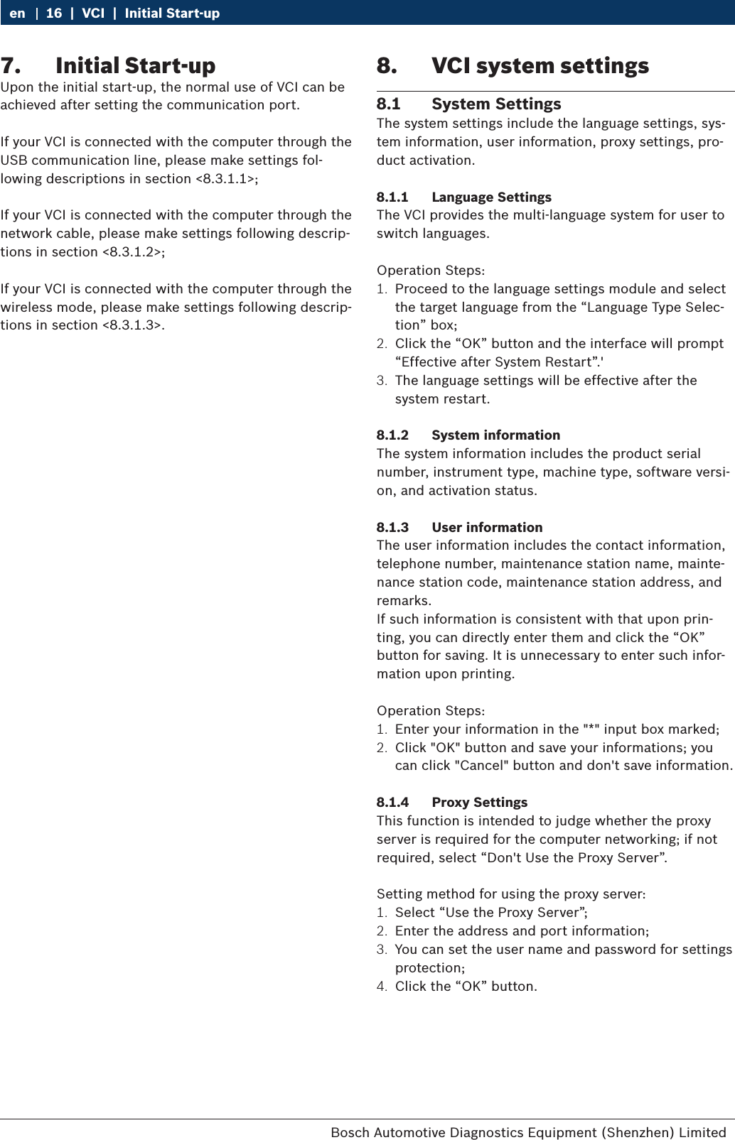 Bosch Automotive Diagnostics Equipment (Shenzhen) Limited 16  |  VCI  |  Initial Start-upen7.  Initial Start-upUpon the initial start-up, the normal use of VCI can be achieved after setting the communication port.If your VCI is connected with the computer through the USB communication line, please make settings fol-lowing descriptions in section &lt;8.3.1.1&gt;;If your VCI is connected with the computer through the network cable, please make settings following descrip-tions in section &lt;8.3.1.2&gt;;If your VCI is connected with the computer through the wireless mode, please make settings following descrip-tions in section &lt;8.3.1.3&gt;.8.  VCI system settings8.1  System Settings The system settings include the language settings, sys-tem information, user information, proxy settings, pro-duct activation.8.1.1  Language SettingsThe VCI provides the multi-language system for user to switch languages.Operation Steps:1.  Proceed to the language settings module and select the target language from the “Language Type Selec-tion” box;2.  Click the “OK” button and the interface will prompt “Effective after System Restart”.&apos;3.  The language settings will be effective after the system restart.8.1.2  System informationThe system information includes the product serial number, instrument type, machine type, software versi-on, and activation status.8.1.3  User informationThe user information includes the contact information, telephone number, maintenance station name, mainte-nance station code, maintenance station address, and remarks.If such information is consistent with that upon prin-ting, you can directly enter them and click the “OK” button for saving. It is unnecessary to enter such infor-mation upon printing.Operation Steps:1.  Enter your information in the &quot;*&quot; input box marked;2.  Click &quot;OK&quot; button and save your informations; you can click &quot;Cancel&quot; button and don&apos;t save information.8.1.4  Proxy SettingsThis function is intended to judge whether the proxy server is required for the computer networking; if not required, select “Don&apos;t Use the Proxy Server”.Setting method for using the proxy server:1.  Select “Use the Proxy Server”;2.  Enter the address and port information;3.  You can set the user name and password for settings protection;4.  Click the “OK” button.