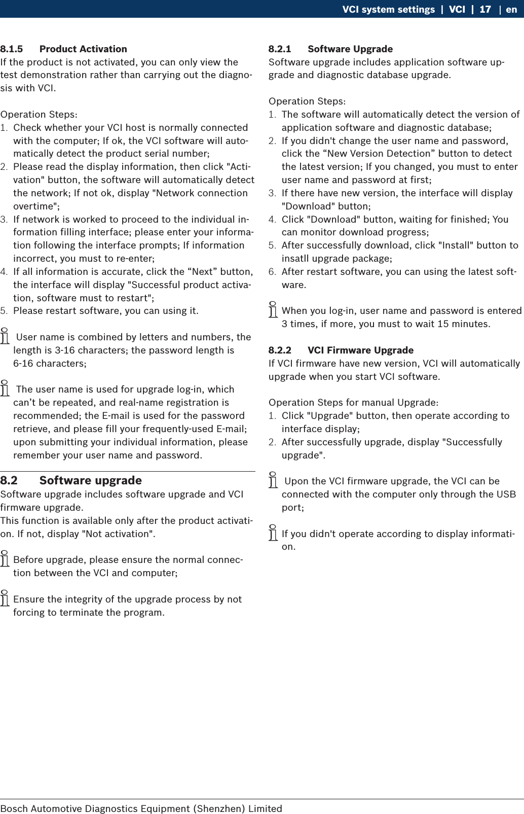 Bosch Automotive Diagnostics Equipment (Shenzhen) Limited VCI system settings  |  VCI  |  17VCI  |  17  |  17 en8.1.5  Product ActivationIf the product is not activated, you can only view the test demonstration rather than carrying out the diagno-sis with VCI.Operation Steps:1.  Check whether your VCI host is normally connected with the computer; If ok, the VCI software will auto-matically detect the product serial number;2.  Please read the display information, then click &quot;Acti-vation&quot; button, the software will automatically detect the network; If not ok, display &quot;Network connection overtime&quot;;3.  If network is worked to proceed to the individual in-formation filling interface; please enter your informa-tion following the interface prompts; If information incorrect, you must to re-enter;4.  If all information is accurate, click the “Next” button, the interface will display &quot;Successful product activa-tion, software must to restart&quot;;5.  Please restart software, you can using it. i User name is combined by letters and numbers, the length is 3-16 characters; the password length is 6-16 characters; i The user name is used for upgrade log-in, which can’t be repeated, and real-name registration is recommended; the E-mail is used for the password retrieve, and please fill your frequently-used E-mail; upon submitting your individual information, please remember your user name and password.8.2  Software upgradeSoftware upgrade includes software upgrade and VCI firmware upgrade.This function is available only after the product activati-on. If not, display &quot;Not activation&quot;. iBefore upgrade, please ensure the normal connec-tion between the VCI and computer; iEnsure the integrity of the upgrade process by not forcing to terminate the program.8.2.1  Software UpgradeSoftware upgrade includes application software up-grade and diagnostic database upgrade.Operation Steps:1.  The software will automatically detect the version of application software and diagnostic database;2.  If you didn&apos;t change the user name and password, click the “New Version Detection” button to detect the latest version; If you changed, you must to enter user name and password at first;3.  If there have new version, the interface will display &quot;Download&quot; button;4.  Click &quot;Download&quot; button, waiting for finished; You can monitor download progress;5.  After successfully download, click &quot;Install&quot; button to insatll upgrade package;6.  After restart software, you can using the latest soft-ware. iWhen you log-in, user name and password is entered 3 times, if more, you must to wait 15 minutes.8.2.2  VCI Firmware UpgradeIf VCI firmware have new version, VCI will automatically upgrade when you start VCI software. Operation Steps for manual Upgrade:1.  Click &quot;Upgrade&quot; button, then operate according to interface display;2.  After successfully upgrade, display &quot;Successfully upgrade&quot;. i Upon the VCI firmware upgrade, the VCI can be connected with the computer only through the USB port; iIf you didn&apos;t operate according to display informati-on.