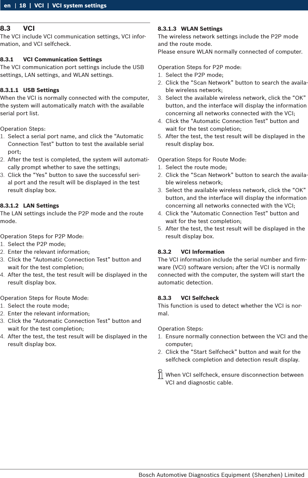 Bosch Automotive Diagnostics Equipment (Shenzhen) Limited 18  |  VCI  |  VCI system settingsen8.3  VCIThe VCI include VCI communication settings, VCI infor-mation, and VCI selfcheck.8.3.1  VCI Communication SettingsThe VCI communication port settings include the USB settings, LAN settings, and WLAN settings.8.3.1.1  USB SettingsWhen the VCI is normally connected with the computer, the system will automatically match with the available serial port list.Operation Steps:1.  Select a serial port name, and click the “Automatic Connection Test” button to test the available serial port;2.  After the test is completed, the system will automati-cally prompt whether to save the settings;3.  Click the “Yes” button to save the successful seri-al port and the result will be displayed in the test result display box.8.3.1.2  LAN SettingsThe LAN settings include the P2P mode and the route mode.Operation Steps for P2P Mode:1.  Select the P2P mode;2.  Enter the relevant information;3.  Click the “Automatic Connection Test” button and wait for the test completion;4.  After the test, the test result will be displayed in the result display box.Operation Steps for Route Mode:1.  Select the route mode;2.  Enter the relevant information;3.  Click the “Automatic Connection Test” button and wait for the test completion;4.  After the test, the test result will be displayed in the result display box.8.3.1.3  WLAN SettingsThe wireless network settings include the P2P mode and the route mode.Please ensure WLAN normally connected of computer.Operation Steps for P2P mode:1.  Select the P2P mode;2.  Click the “Scan Network” button to search the availa-ble wireless network;3.  Select the available wireless network, click the “OK” button, and the interface will display the information concerning all networks connected with the VCI;4.  Click the “Automatic Connection Test” button and wait for the test completion;5.  After the test, the test result will be displayed in the result display box.Operation Steps for Route Mode:1.  Select the route mode;2.  Click the “Scan Network” button to search the availa-ble wireless network;3.  Select the available wireless network, click the “OK” button, and the interface will display the information concerning all networks connected with the VCI;4.  Click the “Automatic Connection Test” button and wait for the test completion;5.  After the test, the test result will be displayed in the result display box.8.3.2  VCI InformationThe VCI information include the serial number and firm-ware (VCI) software version; after the VCI is normally connected with the computer, the system will start the automatic detection.8.3.3  VCI SelfcheckThis function is used to detect whether the VCI is nor-mal.Operation Steps:1.  Ensure normally connection between the VCI and the computer;2.  Click the “Start Selfcheck” button and wait for the selfcheck completion and detection result display. iWhen VCI selfcheck, ensure disconnection between VCI and diagnostic cable.