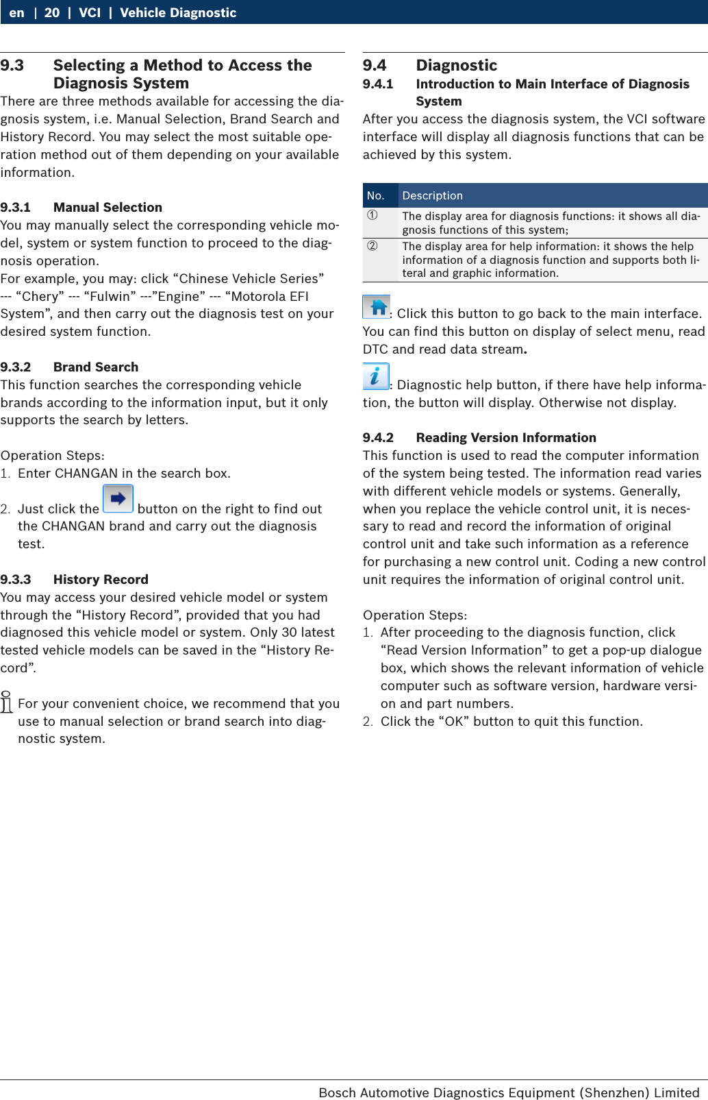Bosch Automotive Diagnostics Equipment (Shenzhen) Limited 20  |  VCI  |  Vehicle Diagnosticen9.3  Selecting a Method to Access the Diagnosis SystemThere are three methods available for accessing the dia-gnosis system, i.e. Manual Selection, Brand Search and History Record. You may select the most suitable ope-ration method out of them depending on your available information.9.3.1  Manual SelectionYou may manually select the corresponding vehicle mo-del, system or system function to proceed to the diag-nosis operation.For example, you may: click “Chinese Vehicle Series” --- “Chery” --- “Fulwin” ---”Engine” --- “Motorola EFI System”, and then carry out the diagnosis test on your desired system function.9.3.2  Brand SearchThis function searches the corresponding vehicle brands according to the information input, but it only supports the search by letters.Operation Steps:1.  Enter CHANGAN in the search box.2.  Just click the   button on the right to find out the CHANGAN brand and carry out the diagnosis test.9.3.3  History RecordYou may access your desired vehicle model or system through the “History Record”, provided that you had diagnosed this vehicle model or system. Only 30 latest tested vehicle models can be saved in the “History Re-cord”. iFor your convenient choice, we recommend that you use to manual selection or brand search into diag-nostic system.9.4  Diagnostic9.4.1  Introduction to Main Interface of Diagnosis SystemAfter you access the diagnosis system, the VCI software interface will display all diagnosis functions that can be achieved by this system.No. Description①The display area for diagnosis functions: it shows all dia-gnosis functions of this system;②The display area for help information: it shows the help information of a diagnosis function and supports both li-teral and graphic information.: Click this button to go back to the main interface. You can find this button on display of select menu, read DTC and read data stream.: Diagnostic help button, if there have help informa-tion, the button will display. Otherwise not display.9.4.2  Reading Version InformationThis function is used to read the computer information of the system being tested. The information read varies with different vehicle models or systems. Generally, when you replace the vehicle control unit, it is neces-sary to read and record the information of original control unit and take such information as a reference for purchasing a new control unit. Coding a new control unit requires the information of original control unit.Operation Steps:1.  After proceeding to the diagnosis function, click “Read Version Information” to get a pop-up dialogue box, which shows the relevant information of vehicle computer such as software version, hardware versi-on and part numbers.2.  Click the “OK” button to quit this function.