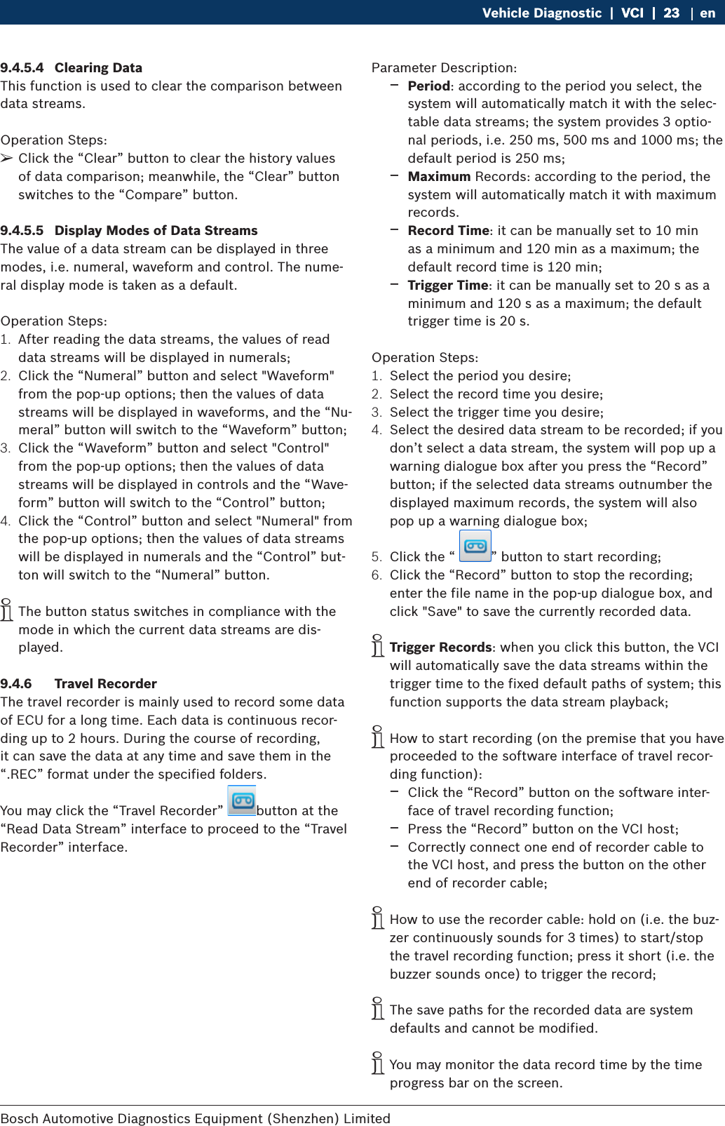Bosch Automotive Diagnostics Equipment (Shenzhen) Limited Vehicle Diagnostic  |  VCI  |  23VCI  |  23  |  23 en9.4.5.4  Clearing DataThis function is used to clear the comparison between data streams.Operation Steps: ¶Click the “Clear” button to clear the history values of data comparison; meanwhile, the “Clear” button switches to the “Compare” button.9.4.5.5  Display Modes of Data StreamsThe value of a data stream can be displayed in three modes, i.e. numeral, waveform and control. The nume-ral display mode is taken as a default.Operation Steps:1.  After reading the data streams, the values of read data streams will be displayed in numerals;2.  Click the “Numeral” button and select &quot;Waveform&quot; from the pop-up options; then the values of data streams will be displayed in waveforms, and the “Nu-meral” button will switch to the “Waveform” button;3.  Click the “Waveform” button and select &quot;Control&quot; from the pop-up options; then the values of data streams will be displayed in controls and the “Wave-form” button will switch to the “Control” button;4.  Click the “Control” button and select &quot;Numeral&quot; from the pop-up options; then the values of data streams will be displayed in numerals and the “Control” but-ton will switch to the “Numeral” button. iThe button status switches in compliance with the mode in which the current data streams are dis-played.9.4.6  Travel RecorderThe travel recorder is mainly used to record some data of ECU for a long time. Each data is continuous recor-ding up to 2 hours. During the course of recording, it can save the data at any time and save them in the “.REC” format under the specified folders.You may click the “Travel Recorder”  button at the “Read Data Stream” interface to proceed to the “Travel Recorder” interface.Parameter Description: $Period: according to the period you select, the system will automatically match it with the selec-table data streams; the system provides 3 optio-nal periods, i.e. 250 ms, 500 ms and 1000 ms; the default period is 250 ms; $Maximum Records: according to the period, the system will automatically match it with maximum records. $Record Time: it can be manually set to 10 min as a minimum and 120 min as a maximum; the default record time is 120 min; $Trigger Time: it can be manually set to 20 s as a minimum and 120 s as a maximum; the default trigger time is 20 s.Operation Steps:1.  Select the period you desire;2.  Select the record time you desire;3.  Select the trigger time you desire;4.  Select the desired data stream to be recorded; if you don’t select a data stream, the system will pop up a warning dialogue box after you press the “Record” button; if the selected data streams outnumber the displayed maximum records, the system will also pop up a warning dialogue box;5.  Click the “  ” button to start recording;6.  Click the “Record” button to stop the recording; enter the file name in the pop-up dialogue box, and click &quot;Save&quot; to save the currently recorded data. iTrigger Records: when you click this button, the VCI will automatically save the data streams within the trigger time to the fixed default paths of system; this function supports the data stream playback; iHow to start recording (on the premise that you have proceeded to the software interface of travel recor-ding function): $Click the “Record” button on the software inter-face of travel recording function; $Press the “Record” button on the VCI host; $Correctly connect one end of recorder cable to the VCI host, and press the button on the other end of recorder cable; iHow to use the recorder cable: hold on (i.e. the buz-zer continuously sounds for 3 times) to start/stop the travel recording function; press it short (i.e. the buzzer sounds once) to trigger the record; iThe save paths for the recorded data are system defaults and cannot be modified. iYou may monitor the data record time by the time progress bar on the screen.